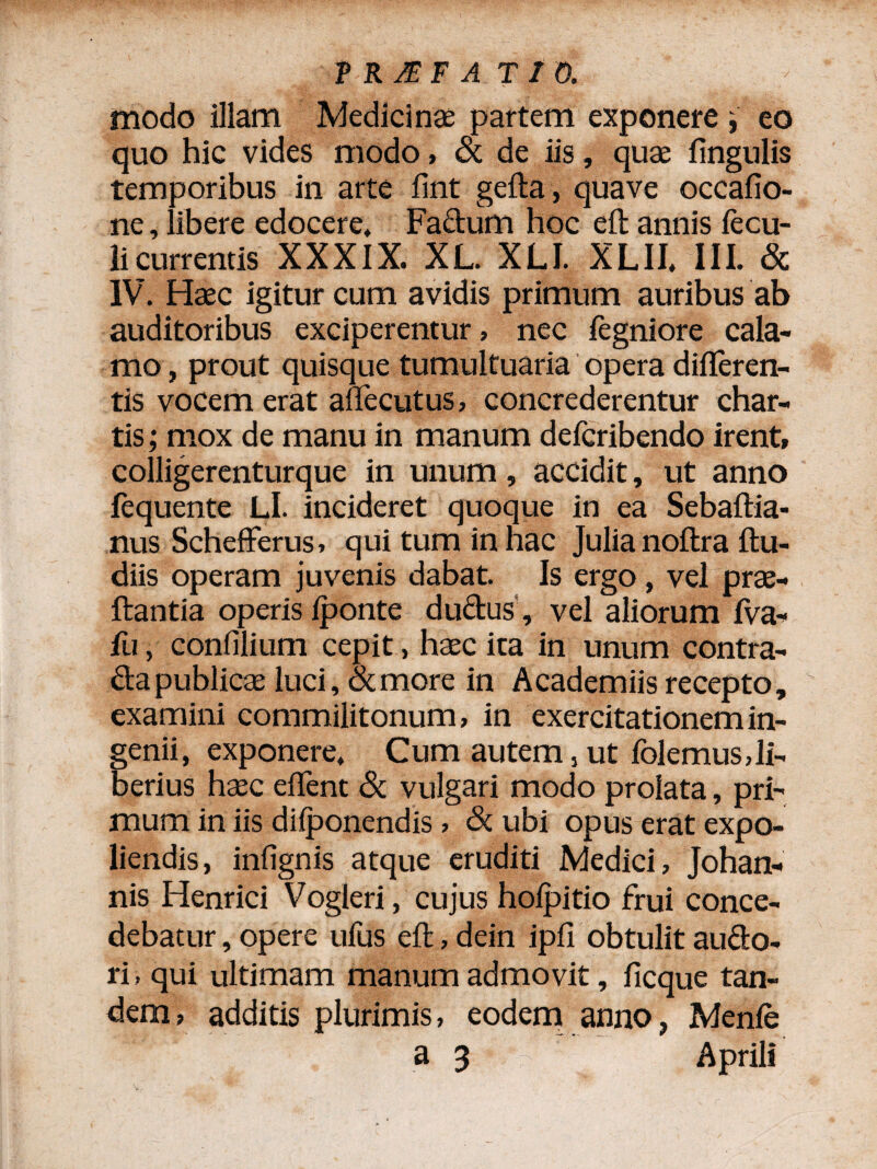T RJEF A T / 0. modo illam Medicinas partem exponere , eo quo hic vides modo, & de iis, quae lingulis temporibus in arte fint gelta, qua ve occafio- ne, libere edocere* Factum hoc eft annis lecu- licurrentis XXXIX. XL. XLJ. XLII. III. & IV. Haec igitur cum avidis primum auribus ab auditoribus exciperentur, nec fegniore cala¬ mo , prout quisque tumultuaria opera differen¬ tis vocem erat affecutus, concrederentur char¬ tis; mox de manu in manum deferibendo irent, colligerenturque in unum, accidit, ut anno lequente Ll. incideret quoque in ea Sebaffia- nus Schefferus, qui tum in hac Julia noftra llu- diis operam juvenis dabat. Is ergo, vel pras- ftantia operis Iponte ductus, vel aliorum IVa- fu, confilium cepit, haec ita in unum contra- &a publicae luci, & more in Academiis recepto, examini commilitonum, in exercitationem in¬ genii, exponere. Cum autem,ut folemus,li¬ berius haec effent & vulgari modo prolata, pri¬ mum in iis diljDonendis , Sc ubi opus erat expo¬ liendis , infignis atque eruditi Medici, Johan- nis Henrici Vogleri, cujus holpitio frui conce¬ debatur , opere ufus eft, dein ipll obtulit audo- ri, qui ultimam manum admovit, ficque tan¬ dem, additis plurimis, eodem anno, Menfe
