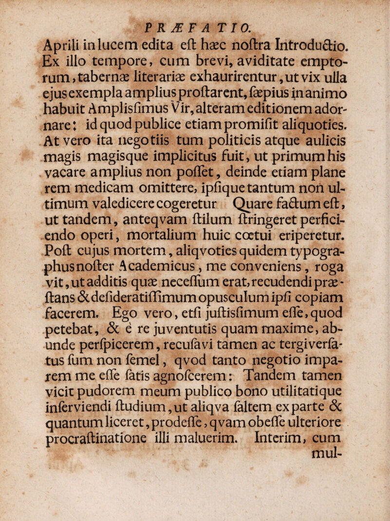 Aprili in lucem edita eft haec noftra Introdu£tio. Ex illo tempore, cum brevi, aviditate empto¬ rum , tabernae literariae exhaurirentur, ut vix ulla ejus exempla amplius proflarent, faepius in animo habuit Amplisfimus Vir, alteram editionem ador¬ nare: id quod publice etiam promifit aliquoties. At vero ita negotiis tum politicis atque aulicis magis magisque implicitus fuit, ut primum his vacare amplius non poflet, deinde etiam plane rem medicam omittere, ipfique tantum non ul¬ timum valedicere cogeretur Quare fadum eft, ut tandem, anteqvam ftilum ftringeret perfici¬ endo operi, mortalium huic coetui eriperetur. Poft cujus mortem, aliqvotiesquidem typogra- phusnofter Academicus, me conveniens, roga vit, ut additis quae neceflum erat, recudendi prae - ftans &defideratiffimum opusculum ipfi copiam facerem. Ego vero, etfi juftisfimum efle, quod petebat, & e re juventutis quam maxime, ab¬ unde perfpicerem, recufavi tamen ac tergiverfa- tus fum non femel, qvod tanto negotio impa¬ rem me efle fatis agnofcerem: Tandem tamen vicit pudorem meum publico bono utilitatique inferviendi ftudium,ut aliqva faltem exparte & quantum liceret, prodefle, qvam obefle ulteriore procraftinatione illi maluerim. Interim, cum mul-