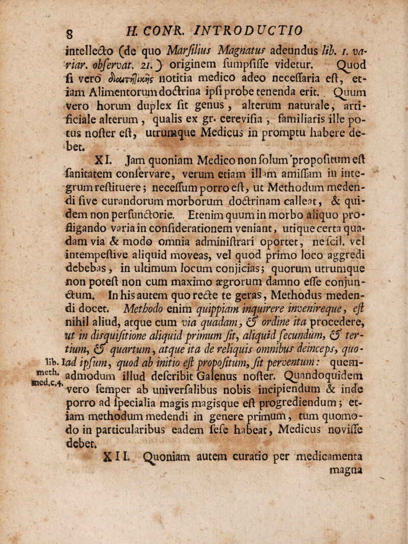 ( g K COH. INTRODUCTIO intellecto (de quo Marfilius Magnatus adeundus lib. /. va- riar. obfervat. 2/. 3 originem fumpfiffe videtur. Quod fi vero . JWnMfc* notitia medico adeo neceflfaria eft, et¬ iam Alimentorum doctrina ipfi probe tenenda erit. „ Quum vero horum duplex fit genus, alterum naturale, arti¬ ficiale alterum , qualis ex gr. cerevifia , familiaris ille po¬ tus nofter eft, utrumque Medicus in promptu habere de¬ bet. XI. Jam quoniam Medico non fblum propofitum eft Canitatem confervare, verum etiam illam amiffam in inte¬ grum reftituere; neceffum porro eft, ut Methodum meden¬ di five curandorum morborum doctrinam calleat, & qui¬ dem non perfunctorie. Etenim quum in morbo aliquo pro¬ fligando varia in confiderationem veniant, utiquecerta qua* damvia & modo omnia adminiftrari oportet, nefcif. vci intempeftive aliquid moveas, vel quod primo loco aggredi debebas , in ultimum locum conjicias 5 quorum utrumque non poteft non cum maximo aegrorum damno effe conjun¬ ctum. In his autem quo refte te geras, Methodus meden¬ di docet. Methodo enim quippiam inquirere invenireque, eft nihil aliud, atque cum via quadam, & ordine ita procedere, ut in disquifitione aliquid primum fit, aliquid fecundum,, & ter¬ tium, 6 quartum, atque ita de reliquis omnibus deinceps, quo- Iit. Iad ipfum, quod ab initio eft propofitum, fit perventum: quem- toedc** a^moc*um illud defcribit Galenus nofter. Quandoquidem e vero femper ab univerfalibus nobis incipiendum & inde porro ad fpecialia magis magisque eft progrediendum 5 et¬ iam methodum medendi in genere primum, tum quomo¬ do in particularibus eadem fefe habeat, Medicus noviffe debet, X11. Quoniam autem curatio per medicamenta f > ' magna