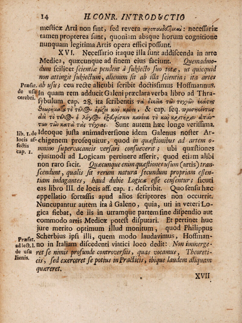 mefticae Arti non fint, fed revera : necefiariae tamen propterea funt, quoniam absque horum cognitione nunquam legitima Artis opera effici poffunt. X V L Neceflario itaque illa funt addifcenda in arte Medica, quaecunque ad finem eius faciunt. Quemadmo¬ dum fciiicet fdentiae pendent J fubjecio fuo tot ce, ut quicquid non attingit JubjeBum, alienum fit ab illa fdentia $ ita artes prasfat.abufuj ceu re£te alicubi fcribit dodtisfimus Hoffmantius. de ufa [n qliam rem adducit Galeni praeclara verba libro ad Thra- cerebrj. r* i i . va«% -v n, ? / lybuium cap. 28* ita icnbentis ra otm& Toovre%voov eact^s &ec*)pqiuctIc/LTG rsA@<> opimet za) zplm > & cap. fcq, Txrpotr^ZGvraog d?t re reX©-» o Aoy@^ e^djftarzH zctvavct ro zctj xg/Tqgjeov dncSur rm rdvxard rd$ r&w. Sunt autem haec longe veriffima. llb. i. de f deoque jufta animadverfione idem Galenus nofter Ar- lods af-ehigenem profequitur, quod in quaefiionibus ad artem o- opiSj mmm fupevmcaneis verfari confueverit > ubi qusftiones ejusmodi ad Logicam pertinere afferit, quod etiam alibi non raro facit. Quaecunque enim quaefliones ufum (artis) tran- fcendunty qualis fit rerum natura fecundum propriam ejjen- tiam indagantes, haud dubie Logica ejfe cenfentur, ficuti eas libro III. de locis aff. cap. i. dcfcribit. Quofenfuhaec appellatio fortaffis apud alios fcriptores non occurrir. Nuncupantur autem ita a Galeno, quia, uti in veteriLo- gica fiebat, de iis in utramque partem fine difpendio aut commodo artis Medicx poteft difputari. Et pertinet huc jure merito optimum illud monitum, quod Philippus Prsefat Scherbius ipfi illi? quem modo laudavimus, Hoffman- adiea.l!no in Italiam difcedenti viatici loco dedit:; Non immerge* de ufu ret f e nimis profunde controverfis, quas vocamus, Theoreti- ^ems* cis, fed exerceret fe potius inRraBkis, ibique laudem aliquam quaereret. * XVII