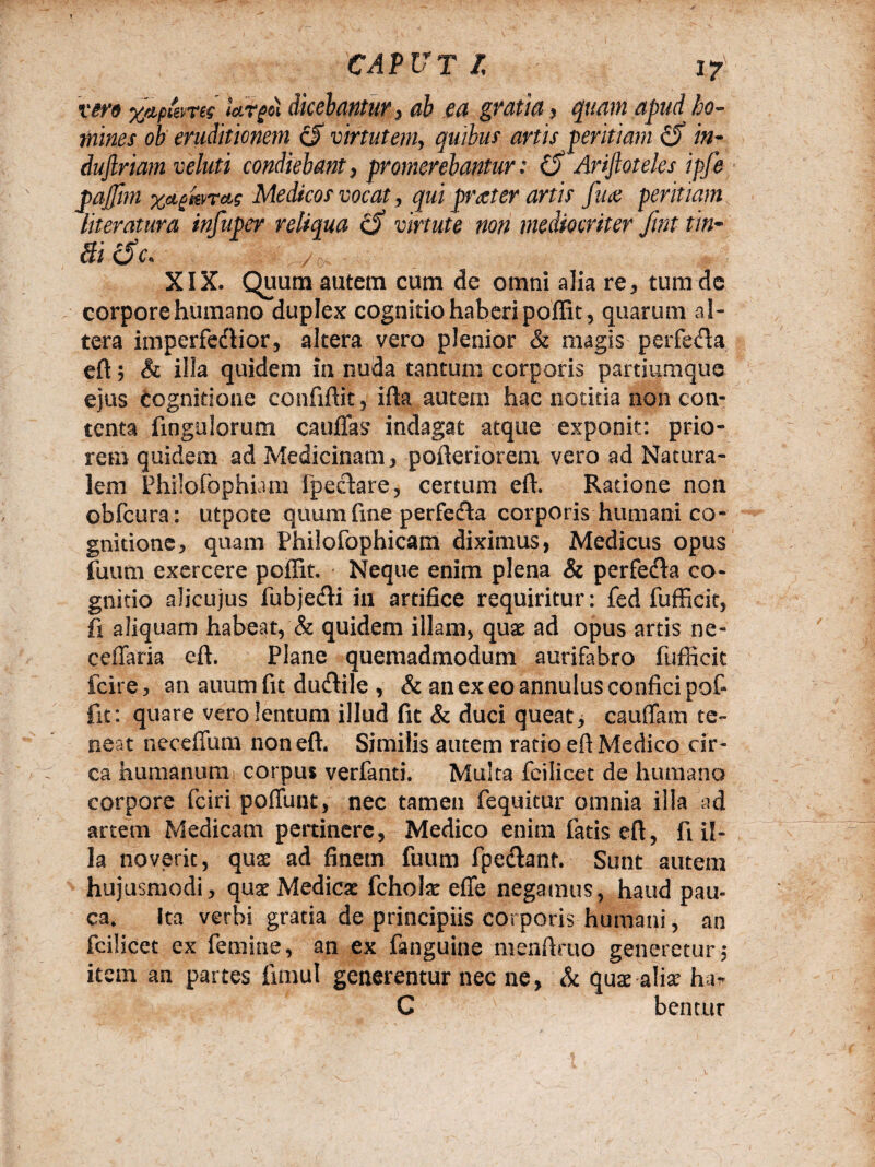 vero xapieme largo) dicebantur, ab ea gratia, quam apud ho¬ mines ob eruditionem (J virtutem, quibus artis peritiam £5* in- dujlriam veluti condiebant, promerebantur: (5 Arijtoteles ipfe pajjim gknctg Medicos vocat, qui praeter artis fiue peritiam literatura infuper reliqua £5* virtute non mediocriter fmt tin- Bi 6 c* /o XIX. Quum autem cum de omni a]ia re, tum de corpore humano duplex cognitio haberi poffit, quarum al¬ tera imperfedior, altera vero plenior & magis perfe&a eft; & illa quidem in nuda tantum corporis partiumque ejus Cognitione confiftit, ifta autem hac notitia non con¬ tenta Ungulorum cauffas indagat atque exponit: prio¬ rem quidem ad Medicinam, pofteriorenv vero ad Natura¬ lem Philorophicim fpectare, certum eft. Ratione non obfcura: utpote quum fine perfecfta corporis humani co¬ gnitione, quam Philofophicam diximus, Medicus opus fuum exercere poffit. Neque enim plena & perfe&a co¬ gnitio alicujus fubjecfti in artifice requiritur: fed fufficit, fi aliquam habeat, & quidem illam, quae ad opus artis ne- ceffaria eft. Plane quemadmodum aurifabro fufficit fcire, an auum fit du&ile , & an ex eo annulus confici pof¬ fit: quare vero lentum illud fit & duci queat, cauffam te¬ neat ncceflum non eft. Similis autem rado eft Medico cir¬ ca humanum corpus verfanti. Multa fcilicet de humano corpore fciri poffunt, nec tamen fequitur omnia illa ad artem Medicam pertinere, Medico enim fatis eft, fi il¬ la noverit, quae ad finem fuum fpeclant. Sunt autem hujusmodi, quae Medicae fchote effe negamus, haud pau¬ ca. Ita verbi gratia de principiis corporis humani, an fcilicet ex femine, an ex fanguine menftmo generetur, item an partes fimul generentur nec ne, & quae alia* ha* C beatur