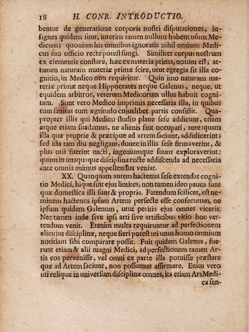 s bentur de generatione corporis nofiri difputationes, iti- fignes quidem funt, interim ramen nullum habent ufum Me» dicumj quoniam his omnibus ignoratis nihil ominus Medi¬ cus fuo officio redepoteft fungi. Similiter corpus nofirum ex elementis conflare, haecexmateria prima,notum eft; at¬ tamen naturam materiae primae fcire, utut egregia fit ilia co¬ gnitio, in Medico non requiritur. Quin imo naturam ma¬ teriae primae neque Hippocrates neque Galenus , neque, ut equidem arbitror, veterum Medicorum ullus habuit cogni¬ tam. Sunt vero Medico imprimis neccffaria illa, in quibus tumfanitas tum aegritudo cujuslibet partis confiftit. Qua- propter illis qui Medico fludio plane fefe addicunt, etiam atque etiam mademus, ne alienis fint occupati, anteaquam illa quae proprie & praecipue ad artem faciunt, addidicerint, fed ifta tam diu neg ligant, donec in illis fefe firmaverint, ■& plus otii fuerint nadi, ingeniumque fuum exploraverint- quum in unaquaque difciplina re&e addifcenda ad neceffaria ante omnia animus appellendus veniat. XX. Quanquam autem ha&enus fefe extendat cogni¬ tio Medici, hique fint ejus limites, non tamen ideo pauca fun! quae domeftica illi funt& propria. Patendum fcilicet,eftne^ minem ha&enus ipfam Artem perfede e(fe confecutum, no ipfum quidem Galenum, utut peritia ejus omnes vicerit Nec tamen inde five ipfi arti five artificibus vitio hoc ver¬ tendum venit. Etenim multa requiruntur ad perfedionem alicujus difciplinae, neque fieri poteft uti unus homo omnium notitiam fibi comparare poffit. Fuit quidem Galenus, fue¬ runt etiam & alii magni Medici, ad perfedionem tamen Ar¬ tis eos pervenifle, vel omni ex parte illa potuifle praffiare quae ad Artem faciunt, non poffumus affirmare* Enim vero uti reliquae in univerfum difciplins omnes, ita etiam ArsMedi- ca fen*