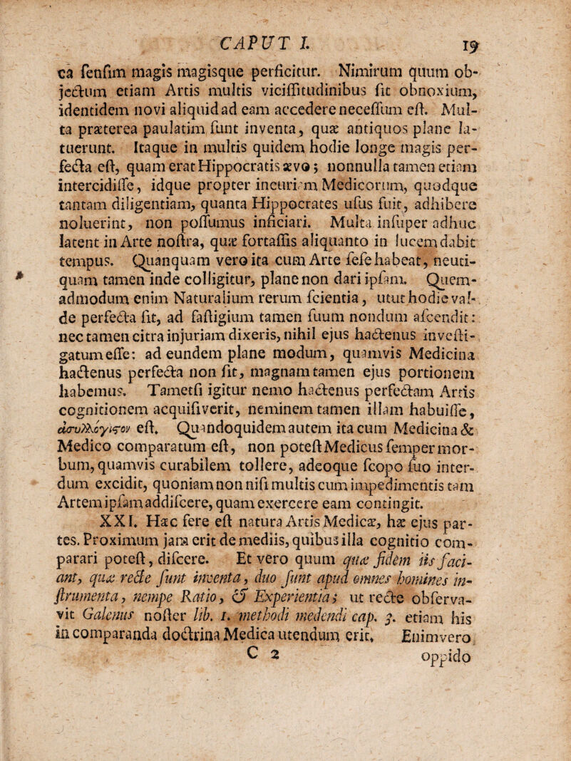 ta fetifim magis magisque perficitur. Nimirum quum ob- jcdum etiam Artis multis viciffitudinibus fit obnoxium, identidem novi aliquid ad eam accedere neceffum eft. Mul¬ ta praeterea paulatim funt inventa, quae antiquos plane la¬ tuerunt. Itaque in multis quidem hodie longe magis per¬ feda eft, quam erat Hippocratis aevo; nonnulla tamen etiam intercidiffc, idque propter incuriam Medicorum, quodque tantam diligentiam, quanta Hippocrates ufus fuit, adhibere noluerint, non poffumus inficiari. Multa infliper adhuc latent in Arte noftra, qu;e fortaffis aliquanto in fucem dabit tempus. Quanquam vero ita cum Arte fefe habeat, neuti- quam tamen inde colligitur, plane non dari ipiam. Quem- admodum enim Naturalium rerum fcientia, utut hodie val¬ de perfeda fit, ad faftigium tamen fuum nondum afc-endit: nec tamen citra injuriam dixeris, nihil ejus hadenus invefti- gatumeffe: ad eundem plane modum, quamvis Medicina hadenus perfeda non fit, magnam tamen ejus portionem habemus. Tametfi igitur nemo hadenus perfedam Artis cognitionem acquifiverit, neminem tamen illam habuiffe, aovtijUyt&v eft. Quandoquidem autem ita cum Medicina & Medico comparatum eft, non poteftMedicus femper mor¬ bum, quamvis curabilem tollere, adcoque fcopo fuo inter¬ dum excidit, quoniam non nifi multis cum impedimentis tam Artem ipfamaddifcere, quam exercere eam contingit. XXI. Hac fere eft natura Artis Medicae, hae ejus par¬ tes. Proximum jam erit de mediis, quibus illa cognitio com¬ parari poteft, difcere. Et vero quum quae fidim iis faci¬ ant? quae rede funt inventa, duo funt apud omnes homines in- frumenta, nempe Rasio, <0 Experientia> ut rede obferva- vit Galenus nofter lib. /. methodi medendi cap. q. etiam his In comparanda dodrina Medica utendum erit* Enim vero C % oppido