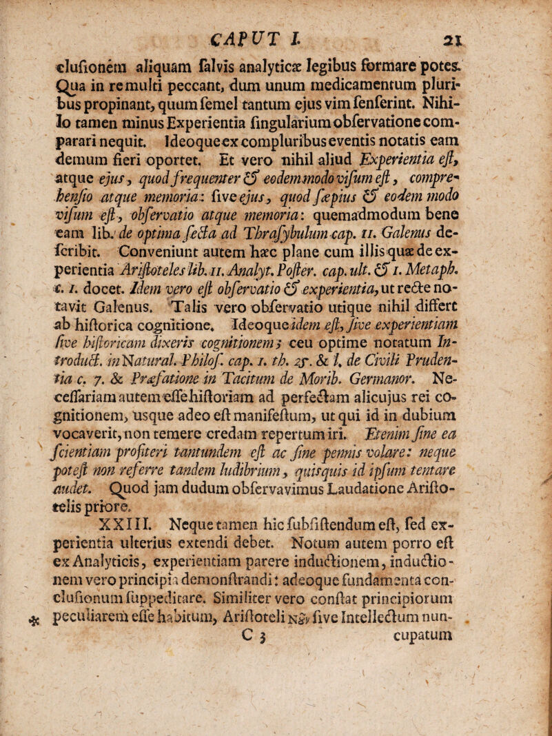 CAt UT l tn elufionern aliquam falvis analyticae legibus formare potes. Qua in re multi peccant, dum unum medicamentum pluri¬ bus propinant, quum femel tantum ejus vim fenferint. Nihi¬ lo tamen minus Experientia Angularium obfervatione com¬ parari nequit. Ideoqueex compluribus eventis notatis eam demum fieri oportet, Et vero nihil aliud Experientia eft, atque ejus, quod frequenter cf eodemmodo vifum eft, compre* henjio atque memoria: fiveejus, quod fepius eodem modo vifum eft, obfervatio atque memoria: quemadmodum bene eam libj de optima feSa ad Tbrafybulumcap. n. Galenus de- fcribit. Conveniunt autem haec plane cum illis quae de ex¬ perientia Ariftoteles lib, il Analyu Pofter. cap. ult. cjf /. Metapk /. docet. Idem vero eft obfervatio(fexperientia,utredeno¬ tavit Galenus. Talis vero obfervatio utique nihil differt ab hiftorica cognitione* Ideoque idem .eft*, Jive experientiam Cive hijloricam dixeris cognitionem s ceu optime notatum In¬ troduci. in Natural Pbilof. cap. /. th. 2f. & /, de Civili Pruden¬ tia c. 7. & Praefatione in Tacitum de Morib. Germanor, Ne« cefiariara autem eirehiftoriam ad perferam alicujus rei co¬ gnitionem, usque adeo eft manifeftum, ut qui id in dubium vocaverit, non temere credam repertum irL Etenim fine ea fdentiam profiteri tmtundem eft ac fine pennis volare: neque poteft non ref irre tandem ludibrium, quisquis id ipfum tentare audet. Quod jam dudum obfervavimus Laudatione Arifto- relis priore. XXIII. Neque tamen hic fubfiftendum eft, fed ex¬ perientia ulterius extendi debet. Notum autem porro eft ex Analyticis, experientiam parere inducfionem, indu&io- nem vero principia demonftrandi: adeoque fundamenta con- clufionumfuppeditare. Similiter vero confiat principiorum peculiarem efie habitum, Ariftoteli five Intellecftum nun- C 3 cupatum