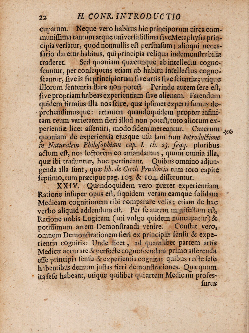 cupatum. Neque vero habitus hic principorum circa cotn- muniffima tantum atque univerfaliffima fiveMetaphyfia prin¬ cipia verfatur, quod nonnullis eft perfuafum; alioqui neces- fario daretur habitus, qui principia reliqua indemonftrabilia traderet. Sed quoniam quacunque abintelle&u cogno* fcuntur, per confequens etiam ab habitu intellertus cogno- fcantur, five is fit principiorum fi ve artis five fcientiae; utique illorum fententia flare non poteft. Perinde autem fere eft, five propriam habeasexperientiam five alienam. Fatendum quidem firmius illa nosfcire, quae ipfimet experti fumus de~ ' prehendimusque: attamen quandoquidem propter infini¬ tam reum varietatem fieri illud non poteft, tuto aliorum ex¬ perientia licet affentiri, modo fidem mereantur. Ceterum quoniam de experientia ejusque ufu jam tum Introdu-Biom in Naturalem Philofophiam cap» L th» 25. feqq* pluribus artum eft, nos lertorem eo amandamus, quum omnia illa, quae ibi traduntur, huc pertineant. Quibus omnino adjun¬ genda illa funt, quae hh. de Givili Prudentia tum toto capite feptimo, tum praecipue pag. 103. & 104. differuntur. XXiV. Quandoquidem vero praeter experientiam Ratione infuper opus eft, fiquidem veram eamque folidam Medicam cognitionem tibi comparare velis; etiam de hac verbo aliquid addendum eft. Per fe autem manifeftum eft. Ratione nobis Logicam (uti vulgo quidem nuncupatur) & potiffimum artem Demonftrandi venire. Conflat vero, omnem Demonfirationern fieri ex principiis fenfu & expe¬ rientia cognitis: Unde licet, ad quamlibet partem artis Medicae accurate & perferte cognofcendam primo afferenda effe principia fenfu & experientia cognita; quibus rerte fefa habentibus demum juftas fieri demonftrationes. Qusquum itafefe habeant, utique quilibet qui artem Medicam profes- furus