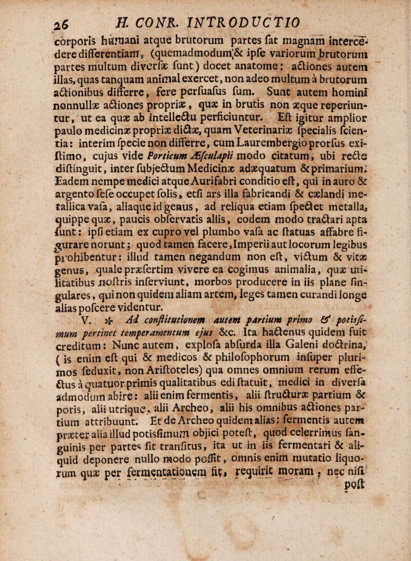 corporis hufniani atque brutorum partes fat magnam interce¬ dere differentiam, (quemadmodum;& ipfe variorum brutorum partes multum diverfe funt) docet anatome: actiones autem illas, quas tanquam animal exercet, non adeo multum a brutorum aftionibus differre, fere perfuafus fum. Sunt autem homini nonnullas a&iones proprias, quae in brutis non aeque reperiun- tur, ut ea quae ab intelle&u perficiuntur. Eft igitur amplior paulo medicinae propriae di£te, quam Veterinariae fpecialis fcien- tia: interim fpecie non differre, cum Laurembergioprorfus exi-» ftimo, cujus vide Porticum Aifculapli modo citatum, ubi redis diffinguit, inter fubjedtum Medicinas adaequatum ^primarium* Eadem nempe medici atque Aurifabri conditio eft, qui in auro & argento fefe occupet folis, etfi ars illa fabricandi & caelandi me^ tallicavafa, aliaque id genus, ad reliqua etiam fpeftet metalla., quippe quae, paucis obfervatis aliis, eodem modo tradhri apta funt: ipfi etiam ex cupro vel plumbo vafa ac ftatuas affabre fi¬ gurare norunt; quod tamen facere,Imperii aut locorum legibus prohibentur: illud tamen negandum non eft, vidhim & vitas genus, qualepraefertim vivere ea cogimus animalia, quae uti* litatibus noftris inferviunt, morbos producere in iis plane lin¬ gulares , qui non quidem aliam artem, leges tamen curandi longe alias pofcere videntur. , * V. & Ai conftitutionem auteni partium primo & potisfi- mum pertinet temperamentum ejus &c. Ita hadtenus quidem fuit creditum: Nunc autem, explofa abfurda illa Galeni do&rina,' { is etiitn eft qui & medicos & philofophorum infuper pluri¬ mos feduxit, non Ariftoteles) qua omnes omnium rerum effe- &us a quatuor-primis qualitatibus edi ftatuit, medici in diverfa admodum abire: alii enim fermentis, alii ftru&urae partium & poris, aliiutrique* alii Archeo, alii his omnibus adtiones par¬ tium attribuunt. Et de Archeo quidem alias; fermentis autem praeter alia illud potisfimum objici poteft, quod celerrimus fan- guinis per partes fit tranfttus* ita ut in iis fermentari & ali¬ quid deponere nullo modo pofTit, omnis enim mutatio liquo¬ rum quae per fermentatiouem fit* requirit moram . nec nili