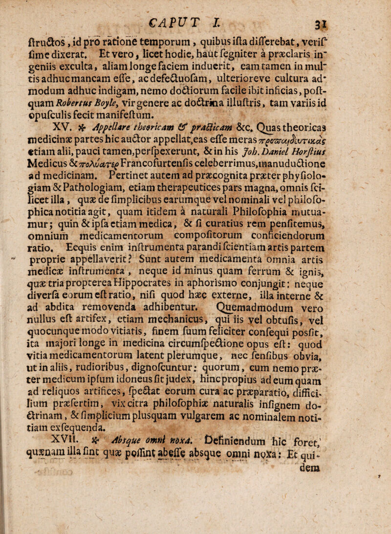 ftrufitos, id pro ratione temporum> quibus ifta differebat, verif fime dixerat. Et vero, licet hodie, haut fegtiiter a praeclaris in¬ geniis exculta, aliam longe faciem induerit, eam tamen in 111111“ tis adhuc mancam effe, ac defeCtuofam, ulteriore ve cultura ad* modum adhuc indigam, nemo doftiorum facile ibit inficias, pofi> quam Robertus hoyle> vir genere ac do£trkia illuftris, tam variis id ©pufculis fecit manifeftum. XV. # appellare thevricam prdUicam &:c. Quas theoricas medicinae partes hic auCtor appellat,eas effe meras v£vsrcq$wrtis>a$ etiam alii, pauci tamen,perfpexerunt, & in his Joh. Daniel Horftius Medicus <k7roAvar£g Francofurtenfis celeberrimus,manudu£tione ad medicinam. Pertinet autem ad praecognita praeter phyfiolo- giam & Pathologiam, etiam therapeutices pars magna, omnis fci- licet illa, quae de fimplicibus earumque vel nominali vel phiiofo- phicanotitia agit, quam itidem a naturali Philofophia mutua¬ mur; quin &ipfaetiam medica, & fi curatius rem penfitemus, omnium medicamentorum eompofitorum conficiendorum ratio. Ecquis enim inflrumenta parandi fcientiam artis partem proprie appellaverit? Sunt autem medicamenta omnia artis medicae inflrumenta, neque id minus quam ferrum & ignis, quae triaproptereaHippocrates in aphorismo conjungit: neque diverfa eorum eft ratio, nifi quod haec externe, illa interne & ad abdita removenda adhibentur. Quemadmodum vero nullus eft artifex, etiam mechanicus, qui iis vel obtufis, vel quocunque modo vitiatis, finem fuum feliciter confequi posfit, ita majori longe in medicina circumfpe&ione opus eft: quod vitia medicamentorum latent plerumque, nec fenfibus obvia, ut in aliis, rudioribus, dignofcuntur; quorum, cum nemo prae¬ ter medicum ipfum idoneus fit judex, hinc propius ad eum quam ad reliquos artifices , fpe£tat eorum cura ac praeparatio, diffici¬ lium praefertim, vix citra philofophiae naturalis infignem do¬ ctrinam , &firnpliciumplusquam vulgarem ac nominalem noti¬ tiam exfequenda. XVH. # Absque omfil m*4. Definiendum hic foret,1 poffintabeffe absque omni noXa: Et qui¬ dem