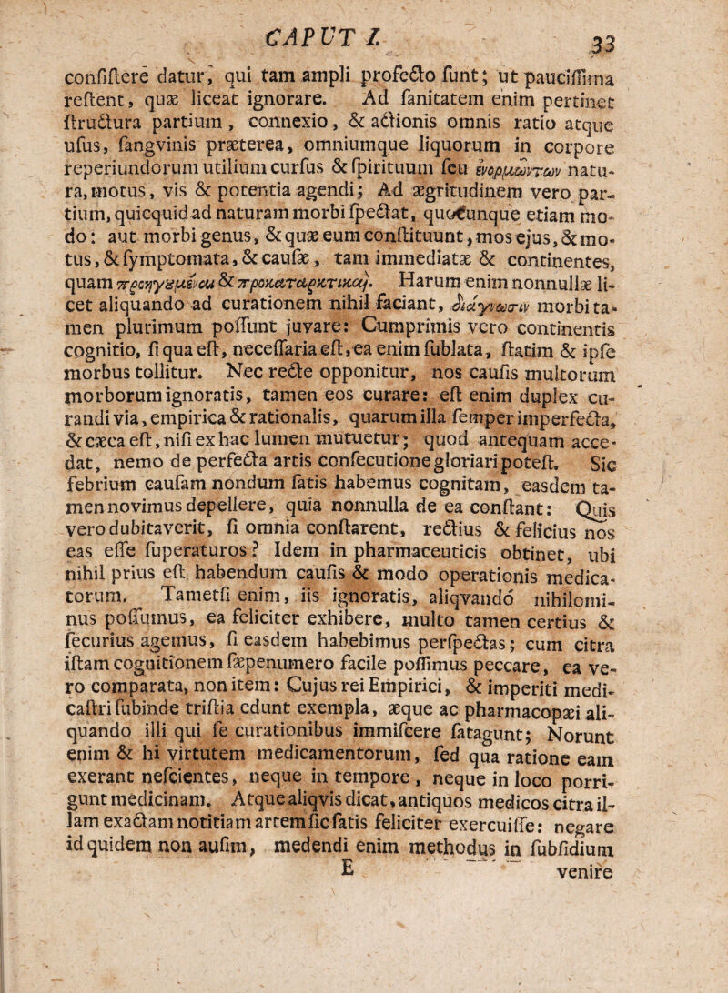 confitere 'daturi qui tam ampli profe&o funt; ut pauciflima reflent, qux liceat ignorare. Ad fanitatem enim pertinet flrudtura partium , connexio, & aOioriis omnis ratio atque ufus, fangvinis praeterea, omniumque liquorum in corpore reperiundorum utilium curfus & fpirituum feu mp^mrm natu» ra,motus, vis & potentia agendi; Ad aegritudinem vero par¬ tium, quicquid ad naturam morbi fpedlat, quo€unque etiam mo¬ do: aut morbi genus, <kquae eumconflituunt, mos ejus,&mo- tus,&fymptomata,&cauf£, tam immediatae & continentes, quam 7rgQyyzuvcu & 7rpQKctrcig}CTixocf. Harum enim nonnullae li¬ cet aliquando ad curationem nihil faciant, morbi ta¬ men plurimum poffunt juvare: Cumprimis vero continentis cognitio, fi qua efl, neceffariaefl,eaenimfublata, flatira & ipfe morbus tollitur. Nec redle opponitur, nos caufis multorum morborum ignoratis, tamen eos curare: efl enim duplex cu¬ randi via, empirica 51 rationalis, quarum illa femper imperfoSa» & caeca efl, nifi ex hac lumen mutuetur; quod antequam acce¬ dat, nemo de perfedta artis confecutione gloriari potefl, Sic febrium eaufam nondum fatis habemus cognitam, easdem ta¬ men novimus depellere, quia nonnulla de ea conflant: Quis vero dubitaverit, H omnia conflarent, redlius & felicius nos eas efie fuperaturos ? Idem in pharmaceuticis obtinet, ubi nihil prius efl habendum caufis & modo operationis medica¬ torum. Tametfi enim, iis ignoratis, aliqvando nihilomi¬ nus poffumus, ea feliciter exhibere, multo tamen certius fk fecurius agemus, fi easdem habebimus perfpedlas; cum citra iflamcognitionemfepenumero facile poffimus peccare, ea ve¬ ro comparata, non item: Cujus rei Empirici, & imperiti medi- caflri fubinde triflia edunt exempla, aeque ac pharmacopxi ali¬ quando illi qui fe curationibus immifcere fatagunt; Norunt enim & hi virtutem medicamentorum, fed qua ratione eam exeranc nefeientes, neque in tempore , neque in loco porri¬ gunt medicinam. Atque aliqvis dicat, antiquos medicos citra il¬ lam exadtam notitiam artemficfatis feliciter exercuiiTe: negare id quidem non aufim, medendi enim methodus in fubfidium E venire