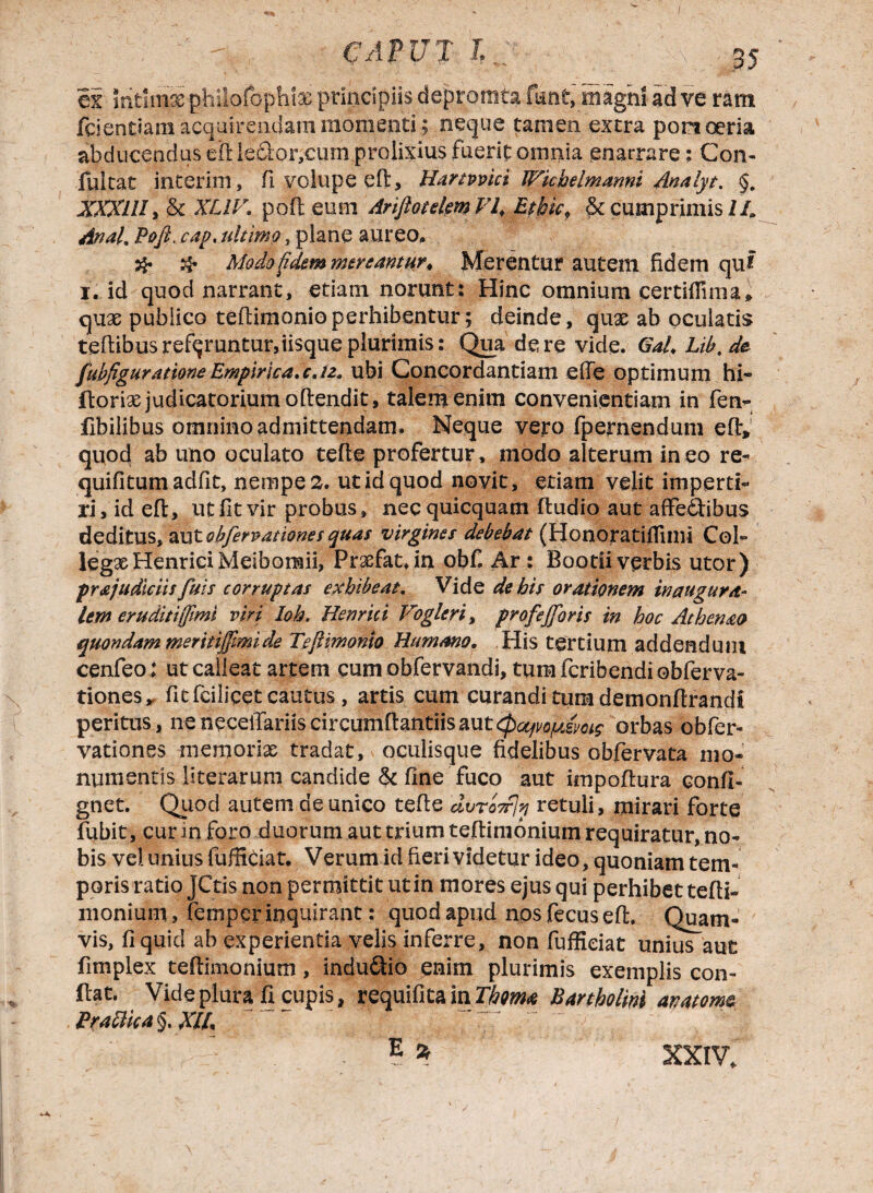 ex mtarae philofophiae principiis depronsta fant,'magni ad ve ram fcicndam acquirendam momenti; neque tamen extra pomoeria abducendus elHe£i:or,ciimproteius fuerit omnia enarrare; Con- fuitat interim, fi volupe eft, Hartvvici Wkhelmanni Analyt. §. XXXIII, & XLIV. poft eum Ariftotelml7f Ethk. & cumprimis IL Anal. Poft. cap. ultimo , plane aureo. # ^ Modo fidem mereantur. Merentur autem fidem qui i. id quod narrant, etiam norunt: Hinc omnium certiffima» qux publico teflinionio perhibentur; deinde, quae ab oculatis teftibusreferuntur,iisque plurimis: Qua de re vide. Gal.Lib.de fubfiguratione Empirica, c. 12. ubi Concordandam ede optimum hi- ftorias judicatorium oftendit, talem enim convenientiam in fen- fibilibus omnino admittendam. Neque vero fpernendum eflv' quo4 ^b uno oculato tefte profertur, modo alterum in eo re- quifitumadfit, nempe 2. ut id quod novit, etiam velit imperti¬ ri, id eft, ut fit vir probus, necquicquam ftudio aut affectibus deditus, aut obfervationes quas virgines debebat (Honoratifilmi Coi- legxHenriciMeibomii, Praefat.in obf. Ar : Bootii verbis utor) prajudiciis fuis corruptas exhibeat. Vide de bis orationem in augura¬ lem eruditi (fimi viri Ioh. Hernici Vogleri, profejforis in hoc Athenao quondam meritijfmide Teftmonio Humano. His tertium addendum cenfeo; ut calleat artem cum obfervandi, tum fcribendi oblerva- tiones* fitfciliqet cautus , artis cum curandi tum demonfirandi peritus, ne neceilariis circumflandis aut (paqvopismz orbas obfe la¬ vationes niemorix tradat, oculisque fidelibus obfervata mo¬ numentis literarum candide & fine fuco aut impoftura conft- gnet. Quod autem de unico tefte dvroTfJn retuli, mirari forte fubit, cur in foro duorum aut trium teftimonium requiratur, no¬ bis vel unius fufficiat. Verum id fieri videtur ideo, quoniam tem¬ poris rado JCtis non permittit ut in mores ejus qui perhibet tefti- monium, femper inquirant: quod apud nos fecus eft. Quam¬ vis, fi quid ab experientia velis inferre, non fufficiat unius aut fimplex teftimonium, indu£tio enim plurimis exemplis con¬ flat. Vide plura fi cupis, requifitain Thma Bartholini anatomc Pradika §. XI/. XXIV,