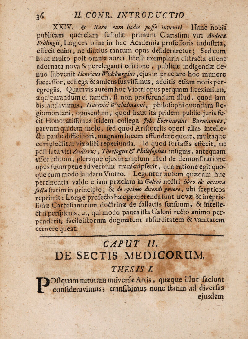 XXIV. # Raro eum hodie pojfe inveniri. Hanc nobis publicam querelam fuftulit primum Clarisfimi viri Andre* Frolingiii Logices olim in hac Academia profefforis induftria, effecit enim, ne diutius tantum opus defideraretur; Sed cum haut multo poft omnia aurei libelli exemplaria diftradta effient adornata nova & pereleganti editione , publicae indigentiae de- nuo (ubvenit Hernicus JFideburgtur, ejus in pr&claro hoc munere fucceffor, collega & amicus foaviffimus, additis etiam notis per- egregiis^ Quamvis autem hoc Viotti opus perquam fit eximium, acquiparandumei tamen, fi non praeferendum illud, quod jam bis laudavimus, HarmcilFuhelmami, philofophi quondam Re- giomontanl, opusculum s quod haut ita pridem publici juris fe¬ cit Honoratifiimus itidem collega Job, Eberhardus Burmannus, parvum quidem mole, fed quod Ariftotelis operi alias intelle- 6111 paulo difficiliori,magnam lucem affundere queat, multaque complectitur vix alibi reperiunda. Id quod fortaffis effecit, ut poft fata viri Zeidierus, Theologus & Philofophus infignis, antequam effiet editum, pleraque ejus in amplum illud de demonftratione opus fuum pene ad verbum tranfcripferit, qua ratione egit quo¬ que cum modo laudato Viotto* Leguntur autem quaedam huc pertinentia valde etiam praeclara in Galeni noftri libro de optima j^4ftatimin principio, & de optimo dicendi genere, ubi fcepticos reprimit: Longe profero haec praeferenda funt novae & ineptis- fimx Cartefianorum do&rinas de fallaciis fenfuum, & intelle- &fui perfpicuis, ut, quimodo paueaiftaGaleni redto animo per¬ penderit, facile illorum dogmatum abfurditatem & vanitatem cernere queat. caput u. DE SECTIS MEDICORUM. THESIS I POftquam naturamuniverfae Arcis, quaeque illuc faciunt coniideravimus; cranfibimus nunc ftatim ad diverfas ejusdem /