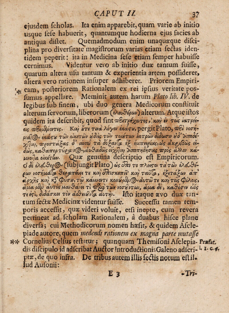 ejusdem fcholas. Ita enim apparebit, quam varie ab initio usque fcfe habuerit, quantumque hodierna ejus facies ab antiqua diftet. Quemadmodum enim unaquaque difci- plina pro diverfitate magiflrorum varias etiam fe&as iden¬ tidem peperit: ita in Medicina fefe etiam femper habuiffe cernimus. 1 Videntur vero ab initio dux tantum fuiffe, quarum altera ufu tantum & experientia artem poffideret, altera vero rationem infuper adhiberet. Priorem Empiri- cam, pofteriorem Rationalem ex rei ipfius veritate pos- ‘ fumus appellare. Meminit autem harum Plato lib. IV. de legibus iiib finem, ubi duo genera Medicorum conftituit alterum fervorum, liberorum (eAeuS-e^i/) alterum. Atqueiftos quidem ita defcribit, quod ftnt ,! xaj h w iatpd- eis •zs&tfJl/JovriSr- Kaj ite ruet Aoyov exdta, pergitPlatO, •sto' vccrn- y.cCj@» ix.dtx tav cixeruv ddds rSv rcidruv catpuii dtdaxriv icdciereoe- arfeirrd^ae <?’ oumi td dcfaidg, s£ epi7retAeaef,xes dxg/(3ute «- «Ttvrrr^itToui wpof d)2\ov xd~ uvovja cixtruv. Qux genuina deicriptio eft Empiricorum, o' de ePufj&eg©* (lubjungit Plato) us3?n ra vKwtov tdtuv eAtfO^e- guv &tpjf.7rtvH te xaj SdnmuTrei' xotj tctv&> e^erd^aiv dir dpyjii xcq Kp&uiriiitTdi nd/uveuti y.ciridvrdTe xuj Toti (piAciSi duo, /dljj dvtet ucaBdm ri vo<rSttuv, duce de , xa&oircv dos te dpi, diddrm riv dcB-evSvQ. dvttjy. Iflo itaque aevo dux tan¬ tum fe&ae Medicinae videntur fuifle. Succeffu tamen tem¬ poris acceffit, quae videri voluit, etfi inepte, cum revera pertineat ad fcholam Rationalem* d duabus hifce plane di verfa; cui Methodicorum nomen hatfit, & quidem Afcle- piadeautore,quem medendi rationem ex magna parte mutajfe ## Cornelius Celfus teftatur j quanquam Themifoni Afclepia- Prsfic dis difcipulo id adfcribat Au&or Jntrodu&ionisGaleno adfcri- *’ *• «•*> ptx, de quo infra. De tribus autem illis fedis notum eftil» ludAufonii: ' . ’ - E 3 -Tri-