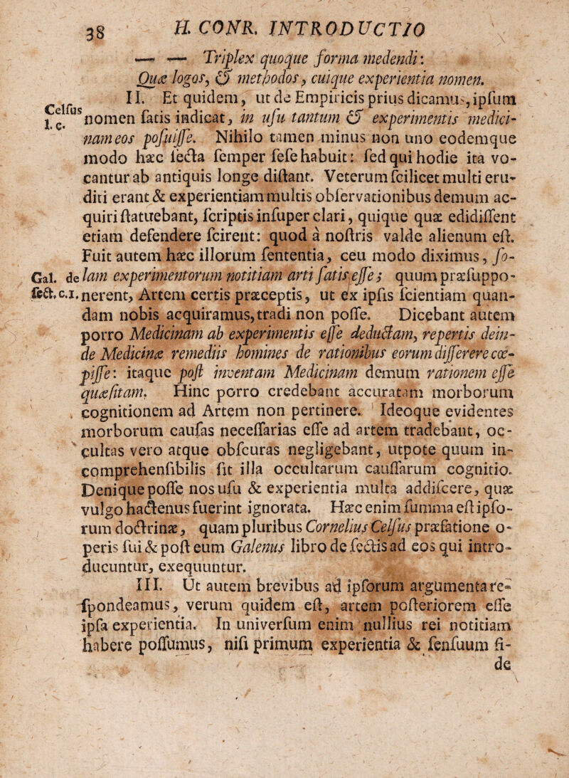 gg E CONR. INTRODUCTIO — ~~ Triplex quoque forma medendi: Quae logos, cjT methodos * cuique experientia nomen. II. Et quidem* ut de Empiricis prius dicamus, ipfumt nam eos pofuijfe. Nihilo tamen minus non uno eodemque modo tec iecla femper fefehabuit: fed qui hodie ita vo¬ cantur ab antiquis longe diftant. Veterum fcilicet multi eru¬ diri erant & experientiam multis obfervationibus demum ac¬ quiri ftatuebant* fcriptisinfuper clari* quique qua: edidiffent etiam defendere fcirent: quod a noftris valde alienum eft. Fuit autem haec illorum fententia* ceu modo diximus* fo- Gal. de lam experimentorum notitiam arti fatis ejfe $ quum praefiippo- Mhc.i,nerent. Artem certis pratceptis* ut ex ipfis fcientiam qnan¬ dam nobis acquiramus*tradi non poffe. Dicebant autem de Medicinae remediis homines de rationibus eorum dijfererecoe- pijfe: itaque pojl inventam Medicinam demum rationem ejfe qutffitam* Hinc porro credebant accuratam morborum cognitionem ad Artem non pertinere. Ideoque evidentes morborum caufas neceffarias efife ad artem tradebant, oc¬ cultas vero atque obfcuras negligebant* utpote quum in~ comprehenfibilis fit illa occultarum cauffarum cognitio. Deniquepofle nosufu & experientia multa addifcere* quse vulgo ha<3:enu$ fuerint ignorata. H^c enim iumma efl ipfo- rum doftrinae * quam pluribus Cornelius Celjus praefatione 0« peris fui &poft eum Galenus librodefe&isad eos qui intro¬ ducuntur* exequuntur. HjjjA III. Ut autem brevibus ad ipforum argumentare- fpondeamus* verum quidem efi, artem pofieriorem effe ipfa experientia. I11 univerfum enim nullius rei notitiam habere poffumus, nifi primum experientia & fenfuum fi¬ de