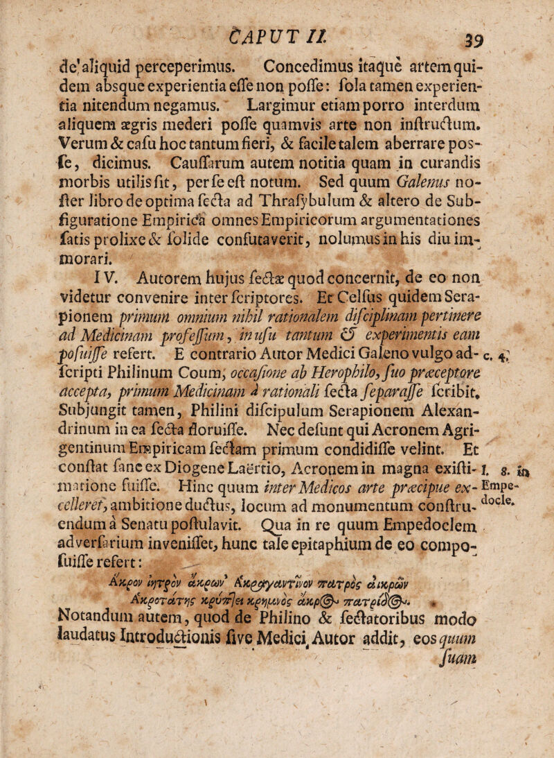 de’aliquid perceperimus. Concedimus itaque artem qui¬ dem absque experientia efle non poffe: fo!a tamen experien¬ tia nitendum negamus. Largimur etiam porro interdum aliquem aegris mederi poffe quamvis arte non inflruclum. Verum &cafu hoc tantum fieri, & facile talem aberrare pos- fe, dicimus. Cauffarum autem notitia quam in curandis morbis utilis fit, perfeeft notum. Sed quum Galenus no- fler Jibro de optima fecla ad Thrafybulum & altero de Sub- figuratione Empirica omnes Empiricorum argumentationes fatis prolixe & folide confutaverit, nolumus in his diu im¬ morari. 7 ‘- Sr * || IV. Autorem hujus fe£te quod concernit, de eo non videtur convenire inter fcriptores* Er Celfus quidem Sera¬ pionem primum omnium nihil rationalem difciplinam pertinere ad Medicinam profejfum, in ufu tantum G) experimentis eam pofutjfe refert. E contrario Autor Medici Gal/eno vulgo ad- c. 4; fcripti Philinum Coum, occafme ab Herophilo, fuopraeceptore accepta, primum Medicinam i rationali fecla feparajfe fcribit. Subjungit tamen, Philini difcipulum Serapionem Alexan¬ drinum in ea fe&a floruiffe. Nec defunt qui Aeronem Agri¬ gentinum Empiricam feclam primum condidiffe velint. Et conflat fanc ex Diogene Laertio, Aeronem in magna exiflhi, g. Hiatione fuiffe. Hinc quum inter Medicos arte praecipue ex- Empe- celleref, ambitione dudlus, locum ad monumentum conflru- ^ocle* endum a Senatu poflulavit. Qua in re quum Empedoclem adverfarium inveniffet, hunc tale epitaphium de eo compo- fuiffe refert: Notandam autem, quod de Philino & fellatoribus modo laudatus Introductionis fivc Medici, Autor addit, eos quum fmm /