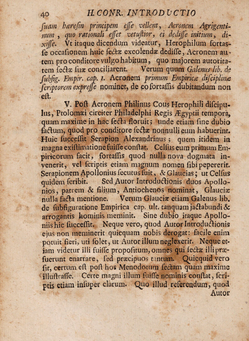 fuam hsrefin principem ejfe vellent, Aeronem Agrigenti¬ num , quo rationali ejfet vetuftior, ei dedijje initium , di- xijje. Vc itaque dicendum videatur , Herophilum fortas- fe occafionem huic fertae excolendae dedifle, Aeronem au- tem pro conditore vulgo habitum, quo majorem autorita- tem ferta: iliae conciliarent. Verum quum Galenus lib. de fubfig. Empir. cap. i. Aeronem primum Empiriae difciplina fcnptoremexpvejje nominet, de pofortaffis dubitandum non eft, V. Poft Aeronem Philinus Cous Herophili difeipu- lus, Ptolomaei circiter Philadelphi Regis Aegyptii tempora, quam maxime in hac ferta floruit; unde etiam fine dubio fartum, quod pro conditore feflhe nonnulli eum habuerint. Huic fucceffit Serapion Alexandrinus; quem itidem in magna exiftimatione fuiffe conflat. Celfus eum primum Em¬ piricorum facit, fortaffis quod nulla nova dogmata in¬ venerit, vel feriptis etiam magnum nomen fibipepererit. Serapionem Apollonius fecutus fuit, & Glaucias J ut Celfus quidem feribit. Sed Autor Introdurtionis duos Apollo- nios, patrem & filium, Antiochenos nominat, Glaucia: nulla farta mentione. Verum Glauciar etiam Galenus lib* de fubfiguratione Empirica cap. ult. tanquamjartabundi& arrogantis hominis meminit. Sine dubio itaque Apollo^ niis hic fucceffit. Neque vero, quod Autor Introdurtionis ejus non meminerit quicquam nobis derogat: facile enim potuit fieri, uti folet, ut Autor illum neglexerit. Neque et¬ iam videtur illi fuiffe propofitum, omnes qui fertae illi prae¬ fuerunt enarrare, fed praecipuos tantum. Quicquid vera fit, certum eft poft hos Menodotum fertam quam maxime iliuftraffe. Certe magni illum fuiffe nominis conflat, feri¬ ptis etiam infuper clarum. Quo illud referendum, quod Autor