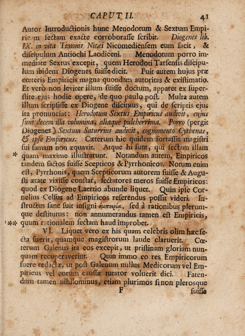 Autor Introdudionis hunc Menodotum & Sextum Empi¬ ricam fedam exade corroborafle fcribit. Diogenes lik IX, in vita Timonis Nicaei Nicomedienfem eum facit, & difcipulum Antiochi Laodiceni* Menodotum porro in> mediate Sextus excepit, quem Herodoti Tarfenfis difcipu¬ lum ibidem Diogenes fuifle dicit. Fuit autem hujus prae eeeteris Empiricis magna quondam autoritas & exiftimatio. Et vero non leviter illum Cui fle dodum, apparet ex iup er¬ ili te ejus hodie opere, de quo paulo poli. Multa autem illum feriptifle ex Diogene difeiraus, qui de feriptis ejus ita pronunciat: Herodotum Sextus Empiricus audivit, cujus funt decem illa volumina, aliaque pulcherrima. Porro (pergit Diogenes ) Sextum Saturrius audivit, cognomento Cythenas, (S ipfe Empiricus. Caterum hic quidem fortaffis magiftri fui famam non aequavit. Atque hi funt, qui ledam illam & quam maxime illullrarunt. Notandum autem, Empiricos tandem fados fuifle Scepticos & Pyrrhonicos. Notum enim efl, Pyrrhonis, quem Scepticorum autorem fuifle & Augu- Ili aetate vixifie conflat, fedatores meros fuifle Empiricos: quod ex Diogene Laertio abunde liquet. Quin ipfe Cor¬ nelius Celfus ad Empiricos referendus pofEt videri In- ilrudus fane fuit infigni fed a rationibus plerum¬ que dellitutus: non annumerandus tamen efl Empiricis, ## quum rationalem fedam haud improbet. VI. Liquet vero ex his quam celebris olim hsecfe- da fuerit, quamque magiftrorum laude claruerit. Cce« terum Galenus ita eos excepit , ut prillinam gloriam nun¬ quam recuperaverint. Quin irnmo eo res Empiricorum fuere redad#, ut poft Galenum nullus Medicorum vel Em¬ piricus vel eorum cauflk tutator voluerit dici. Faten¬ dum tamen nihilominus, etiam plurimos finon plerosque F fuifle