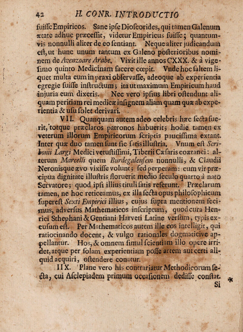 fuiffc Empiricos. Sane ipfe Diofcorides, qui ta men Galenum %t ate adhuc prasceffit, videtur Empiricus fuiffc; quantum¬ vis nonnulli aliter de eo fentiant. Neque aliter judicandum eff,ut hunc unum tantum ex Galeno pofferioribus nomi¬ nem Aq Avenzoare Arabe, Vixit ille annos CXXX. & a vige- fimo quinto Medicinam facere coepit. Vnde hoc laltem li¬ quet multa euminpraxiobfervaffe, adeoque ab experienda egregie fuiffe inftrudhmi; ita ut maximum Empiricum haud injuria eum dixeris. Nec vero ipfius libri offendunt ali¬ quam peritiam rei medicae infignem aliam quam quae ab expe¬ rientia & ufu fblet derivari. ,/ •1 #|,;§0 - VII. Quanquam autem adeo celebris haec fefta fue- rit/totque praeclaros patronos habuerit; hodie tamen ex veterum illorum Empiricorum fcriptis pauciffima extant» Inter quae duo tamen funt fic fatis illuftria* Vnum en Seri~ Ionii Largi Medici vetuftiffimi, Tiberii Cadfaris coaetanei: al- terum Marcelli quem Burdegalenfem nonnulli> & Claudii Neronisquesevo vixiffevolunt; fedperperam: cumvirprae- cipua dignitate illuflris, floruerit medio fcculo quarto a nato Servatore ; quod ipfi illius tituli fatis referunt. Praeclarum tamen, ne hoc reticeamus, ex illafecffaopus philofophicum fupereft Sexti Empirici illius, cujus fupra mentionem feci- gnus, adverfus Mathematicos inferiptum, quod cura Hen- rici Sthephani & Gentiani Harveti Latine verfum, typis ex- cufum eft. Per Mathematicos autem ille Cos intelligit, qui ratiocinando docent, & vulgo rationales dogmaticive ap¬ pellantur. Hos, & omnem firnul fcientiam illo opere irri* det, atque per folam experientiam poffe artem aut certi ali¬ quid acquiri, offendere conatur. 11X. Plane vero his contrariatur Methodicorum fe- cui Afglepiadem primum ocafiouem dediffe conflat Si
