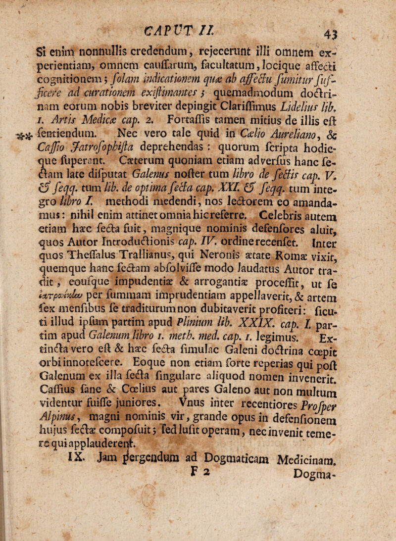 GAPVTn 4$ Si enim nonnullis credendum, rejecerunt illi omnem ex¬ perientiam, omnem cauiTarum, facultatum Jocique affedi cognitionem; folam indicationem quae ab affeffu fumiturfitf~ jicere ad curationem exijlmantes $ quemadmodum dofiri- nam eorum nobis breviter depingit Clariffimus Lidelm lih i. Anis Medie# cap. 2. Fortaffis tamen mitius de illis eft ## fentiendum. Nec vero tale quid in Caelio Aureliano, 8$ Caffio Sfatrofopbifta deprehendas: quorum feripta hodie- que fuperant. Qrterum quoniam etiam adverfes hanc fe- fiam late difputat Galenus nofter tum libro de feclis cap. 14 C) feqq. tum lib. de optima fecla cap, XXL fif feqq, tum inte¬ gro libro I. methodi medendi, nos ledorem eo amanda¬ mus: nihil enim attinetomniahicreferre. Celebris autem etiam hxe fedafuk, magnique nominis defenfores aluit, quos Amor Introdufiionis cap. IV. ordinerecenfet Inter quos Theffalus Trallianus, qui Neronis aetate Romse vixit, quemque hanc fedam abfolvifle modo laudatus Autor tra¬ dit, eoufque impudentiae & arrogantiae procellit, ut fe ictTpodxlw per feminam imprudentiam appellaverit, & artem fex menfibus fe traditurum non dubitaverit profiteri: fau, ti illud ipfem partim apud Plinium lih XXIX. cap. I. par¬ ci m apud Galenum libro 1. meth. med. cap. 1. legimus. Ex- tinfia vero eft & haec feda fimulac Galeni dofirina coepit orbiinnotefeere. Eoque non etiam forte reperias qui p0ft Galenum ex illa fefia fingulare aliquod nomen invenerit» Caffius fane & Coelius aut pares Galeno aut non multum videntur fuiffe juniores. Vnus inter recentiores Profper Alpinus, magni nominis vir, grande opus in defenfionem hujus fefiae compofeit; fedlufit operam, nec invenit teme¬ re qui applauderent. ^ IX. Jam jfergeadum ad Dogmaticam Medicinam. F 2 Dogma-