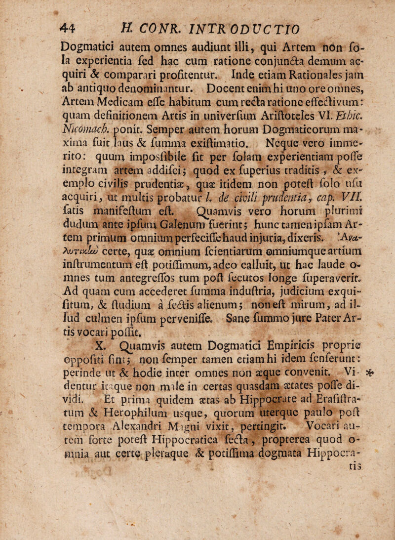 Dogmatici autem omnes audiunt illi, qui Artem non fo- Ia experientia fed hac cum ratione conjun&a demum ac¬ quiri Sc comparari profitentur. Inde etiam Rationales jam ab antiquo denominantur. Docent enim hi uno ore omnes, Artem Medicam efife habitum cum reda ratione effertivum: quam definitionem Artis in univerfum Arifioteles VI Etbic. Nicomach. ponit. Semper autem horum Dogmaticorum ma¬ xima fuit laus & fumma exiflimatio. Neque vero imme¬ rito: quum imposfibile fit per folam experientiam pofie integram artem addifei; quod ex fuperius traditis ? & ex¬ emplo civilis prudentiae, quae itidem non potefl folo ufu acquiri, ut multis probatur i de civili prudentiaJ cap. VII iatis manifeflum efl. Quamvis vero horum plurimi dudum ante ipfum Galenum fuerint; hunc tamen ipfam Ar¬ tem primum omnium perfeciffe haud injuria, dixeris. Avrudw certe, quae omnium fcientiarum ©mniumque artium inflrumentum efl potiflimum, adeo calluit, ut hac laude o- mnes tum antegreffos tum pofl fecutos longe fuperaverir. Ad quam cum accederet fumma induflria, judicium exqui- fitum, & {ludium a fe£tis alienum; non efl mirum, ad il¬ lud culmen ipfum perveniffe. Sane fummo jure Pater Ar¬ tis vocari poffit* X. Quamvis autem Dogmatici Empiricis proprie eppofiti fint; non femper tamen etiam hi idem fenferunt: perinde ut & hodie inter omnes non seque convenit. Vi- * dentur itaque non male in certas quasdam aetates pofie di¬ vidi. Et prima quidem setas ab Hippocrate ad Erafifira- tum & Herophilum usque, quorum uterque paulo pofl tempora Alexandri Migtii vixit, pertingit* Vocari au¬ tem forte potefl Hippocratica fecla , propterea quod o- mim aut certe pleraque <& potiffima dogmata Hippocra-