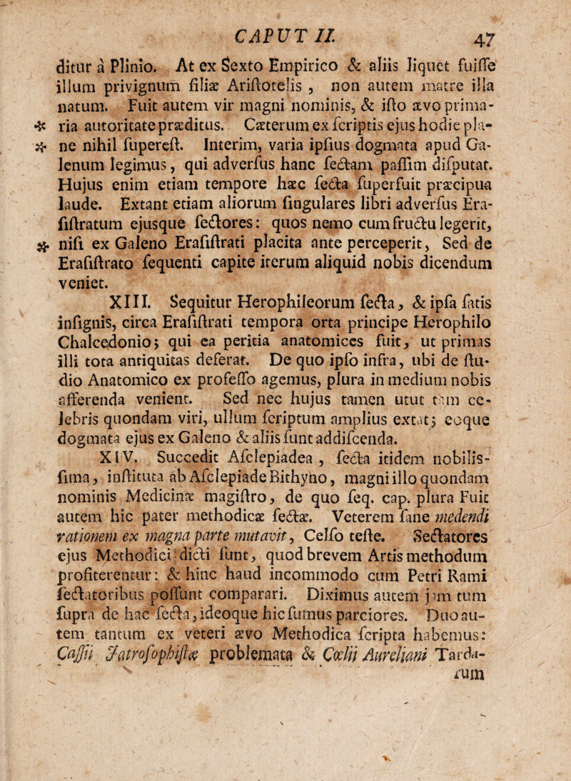 ditur a Plinio. At ex Sexto Empirico & aliis liquet fuiffe illuni privignum filiae Ariftotelis , non autem matre illa natum. Fuit autem vir magni nominis» & ifio aevo prima* ❖ ria autoritate praeditus. Caeterum ex feriptis ejus hodie pia- # ne nihil fupereft. Interim, varia ipfius dogmata apud Ga¬ lenum legimus, qui adverfus hanc fertam paflini difputat. Hujus enim etiam tempore haec fecla fuperfuit praecipua laude. Extant etiam aliorum lingulares libri adverfus Era- fifiratum ejusque fertores: quos nemo cum frurtu legerit, & nifi ex Galeno Erafiftrati placita ante perceperit, Sed de Erafiftrato fequenti capite iterum aliquid nobis dicendum veniet. XIII. Sequitur Herophileorum ferta, & ipfa flatis infignis, circa Erafiftrati tempora orta principe Herophilo Chalcedonio, qui ea peritia anatomices fuit, ut primas illi tota antiquitas deferat. De quo ipfo infra, ubi de ftu* dio Anatomico ex profeffo agemus, plura in medium nobis afferenda venient. Sed nec hujus tamen utut tam ce¬ lebris quondam viri, ullum icriptum amplius exta15 eoque dogmata ejus ex Galeno & aliis funt addifeenda. XIV. Succedit Afclepiadea , fecla itidem nobilis» fima, ioftituta ab Afclepiade Bithyno, magni illo quondam nominis Medicina magiftro, de quo feq. cap. plura Fuit autem hic pater methodiese fertae. Veterem fine medendi rationem ex magna parte mutavit, CeJfo tefte. Sertatores ejus Methodici jdirti funt, quod brevem Artis methodum profiterentur: & hinc haud incommodo cum Petri Rami fertatoribus poffunt comparari. Diximus autem jam tum fupra de hac ferta, ideoque hic fumus parciores. Duo au¬ tem tantum ex veteri aevo Methodica feripta habemus: Cajfii $atyofophijl<% problemata & Ccelii Aureliani Tarda¬ rum