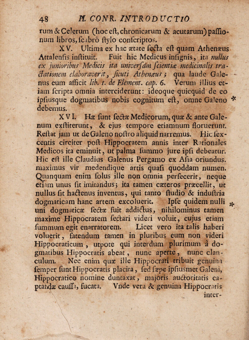 rum& Celerum (hoc eft, chronicarum & acutarum) paffio- num libros, fcabro ftylo confcriptos. XV. Ultima ex hac aetate fefta eft quam Athenaeus Attalenfis inftituit. Fuit hic Medicus infignis, it a nullus ex junioribus Medicis ita univerfam fcienti# medicinalis tra- ffationem elaboraverit, ficuti AthenMs,* qua laude Gale- - nus eum afficit l/b. /. de Element. cap. 6. Verum illius et¬ iam fcripta omnia interciderunt: ideoque quicquid de eo ipfiusque dogmatibus nobis cognitum eft, omne Galeno * debemus. XVI. Hat funt fe&ae Medicorum, quae & ante Gale¬ num exftiterunt, & ejus tempore etiamnum floruerunt. Reftat jam ut de Galeno noftro aliquid narremus. Hicfex- centis circiter poft Hippocratem annis inter Rationales Medicos ita eminuit , ut palma fummo jure ipfi debeatur. Hic eft ille Claudius Galenus Pergamo ex Afia oriundus, maximus vir medendique artis quafi quoddam numen. Quanquam enim folus ille non omnia perfecerit, neque etiam unus fit imitandus5 ita tamen eaeteros praecellit, ut nullus fit ha&enus inventus, qui tanto ftudio & induftria dogmaticam hanc artem excoluerit. Ipfe quidem nulli ^ uni dogmaticae fedte fuit addkftus, nihilominus tamen  maxime Hippocratem feftari videri voluit, cujus etiam fummum egit enarratorem. Licet vero ita talis haberi voluerit, fatendum tamen in pluribus eum non videri Hippocraticum , utpote qui interdum plurimum a do¬ gmatibus Hippocratis abeat, nunc aperte, nunc clan¬ culum. Nec enim quae ille Hippocrati tribuit genuina femper funt Hippocratis placita, fedfope ipfiusmet Galeni, Hippocratico nomine duntaxat, majoris auftoritatis ca~ ptahdae cauffi, fucata. Vnde vera & genuina Hippocratis inter- /