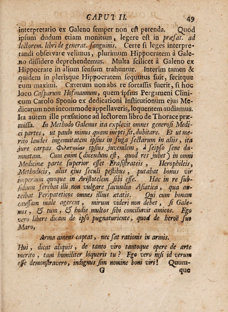 •K 4 interpretatio ex Galeno femper non eft petenda. Quod ipfum dudum etiam monitum, legere cft in prcefat. ad leBorem. libri de generat, fanguinis. Certe fi leges interpre¬ tandi obfervare velimus, plurimum Hippocratem a Gale- .no diffidere deprehendemus. Multa fcilicet a Galeno ex Hippocrate in alium fenifum trahuntur. Interim tamen & quidem in plerisque Hippocratem fequutus fuit, fecitque eum maximi. Cseterum nonabs re fortaffis fuerit, fi hoc Joco Cafparum Hof'mannum, quem ipfius Pergameni Clini¬ cum Carolo Sponio ex dedicationi Inffitutionum ejus Me¬ dicarum non incommode appellaveris, Ioquentem audiamus. Ita autem ille praefatione ad le&orem libro de Thorace pra:- miffa. In Methodo Galenus ita explevit omnes generofi Medi- ei partes, ut paulo minus quam inepti fit, dubitare. Et ut me¬ rito laudes ingenuitatem ipfius in juga feclarum in aliis, ita jure carpas cpiMnfiav ipfius juvenilem, d feipfo fene da¬ mnatam. Cum enim ( dicendum eft, quod res jubet j in omni Medicina; parte fuperior ejfet Er afferat eis , Herophileis, Methodicis, aliis ejus feculi pe f ibus , putabat bonus vir imperium quoque in Ariftotelem fibi ejfe. Hac in re fub- fiiium ferebat illi non vulgare facundia Afiaticaqua an¬ teibat Peripateticos omnes illius itatis. Qui cum bonam .caujfam male agerent, mirum videri non debet, fi Gale¬ nus , c5 tum , 0 hodie multos fibi conciliavit amicos. Ego vero libere dicam de ipfo pugnaturiente, quod de hero'e frn Maro, Arma amens captat, nec fat rationis in amis. Hui, dicat aliquis, de tanto viro tantoque opere de arte merito , tam humiliter loqueris tu ? Ego vero nift id verum efe demonftravero, indignus fim nomine boni viri! Quum- G que