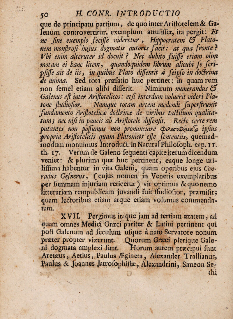 que de principatu partium, dequointerAriftoteIem& Ga¬ lenum controvertitur, exemplum attuliffet, ita pergit: Et ne fine exemplo fecijfe videretur, Hippocratem Plato- nem tnonjlrofi hujus dogmatis aut ores facit: at qua fronte ? Vbi enim alteruter id docuit ? Nec dubito fuijfe etiam oihn motam ei hanc litem, quandoquidem librum alicubi fe feri- pfifie ait de iis, in quibus Plato dijfentit d feipfo in doBrina de anima. Sed tota praefatio huc pertinet: in quam rem sion femel etiam alibi diflerit. Nimirum numerandus £5\ Galenus ejl inter Ariftotelicos: et fi interdum voluerit videri Pia- tone fiudiofior. Namque totam artem medendi fuperftruxit fundamento Arijlotelica dotfrince de viribus taBilium qualita¬ tum; nec nifi in paucis ab Ariflotele dijfenfit. Retfe certe rem putantes non pofiumus non pronunciare ipfius propria Arijlotelicis quam Platonicis e fi e fententiisy quemad¬ modum monuimus Introduft. in Natural Philofoph. cap. 11* th. 17. Verum de Galeno fequenti capite iterum dicendum veniet: & plurima quae huc pertinent, eaque longe uti- liffima habentur in vita Galeni, quam operibus ejus Con* radus Gefnerus, (cujus nomen in Venetis exemplaribus per fummam injuriam reticetur) vir optimus & quo nemo litterariam rempublicam juvandi fuit midiofior, pratroifit^ quam le&oribus etiam atque etiam volumus commenda¬ tam. X VIL Pergimus itaque jam ad tertiam aetatem, ad quam omnes Medici Gr^ci pariter & Latini pertinent qui poft Galenum ad feculum ufque a nato Servatore nonum praeter propter vixerunt. Quorum Graeci plerique Gale¬ ni dogmata amplexi funt. florum autem praecipui funt Arctatus, Aecius, Paulus ^gineta, Alexander Trallianus, Paulus & Joannis Jatrofophite, Alexandrini) Simeon Se- ( ; thi