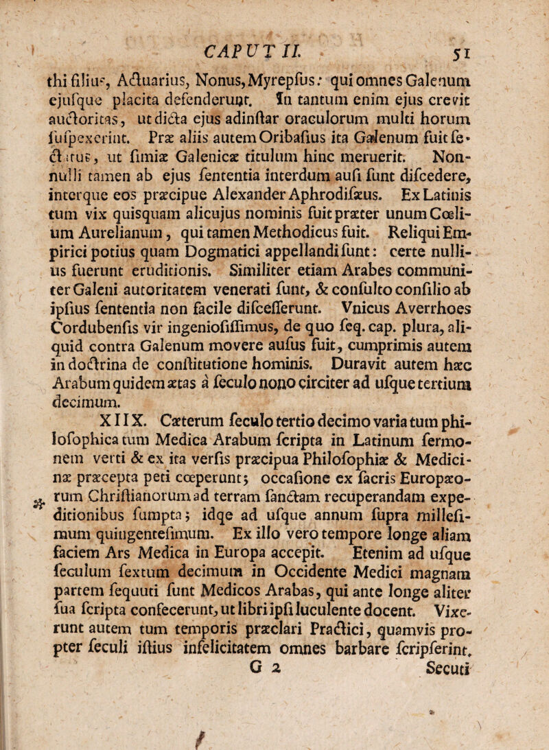 thi filiu?, Aduarius, Nonus,Myrepfus: qui omnes Galenum ejufque placita defenderunt. In tantum enim ejus crevit audoritas, utdida ejus adinftar oraculorum multi horum Jufpexerint. Prae aliis autemOribafius ita Galenum fuitfe* datus, ut fimiae Galenicae titulum hinc meruerit. Non¬ nulli tamen ab ejus fententia interdum aufi funt difcedere, intcrque eos praecipue Alexander Aphrodifaeus. Ex Latinis tum vix quisquam alicujus nominis fuit praeter unum Caeli¬ um Aurelianum, qui tamen Methodicus fuit. Reliqui Em¬ pirici potius quam Dogmatici appellandi funt: certe nulli¬ us fuerunt eruditionis. Similiter edam Arabes communi¬ ter Galeni autoritatem venerati funt, & confulto confxlio ab iplius fententia non facile difcefferunt. Vnicus Averrhoes Cordubenfis vir ingeniofiffimus, de quo feq.cap. plura, ali¬ quid contra Galenum movere aufus fuit, cumprimis autem in dodrina de conftitutione hominis. Duravit autem haec Arabum quidem aetas a feeulo nono circiter ad ufque tertium decimum. X11X. Caeterum feculo tertio decimo varia tum phi- iofophica tum Medica Arabum fcripta in Latinum fermo- nem verti & ex ita verfis praecipua Philofophise & Medici¬ na praecepta peti coeperunt5 occafione ex facris Europaeo- q rum Chrihianorumad terram fandam recuperandam expe¬ ditionibus fumpta 5 idqe ad ufque annum fupra millefi- mum quingentefimum. Ex illo vero tempore longe aliam faciem Ars Medica in Europa accepit. Etenim ad ufque feculum fextum decimum in Occidente Medici magnam partem fequuti funt Medicos Arabas, qui ante longe aliter fua fcripta confecerunt, ut libriipfi luculente docent. Vixe¬ runt autem tum temporis praeclari Pradici, quamvis pro¬ pter feculi iftius infelicitatem omnes barbare fcripferint. G 2 Secuti