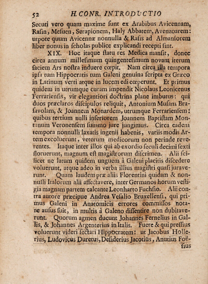 jSecuti vero quam maxime funt ex Arabibus Avicennam, Raftn, Mefuen, Serapionem, Haly Abbatem, Avenzoarem: utpote quum Avicennae nonnulla & Rafis ad Almanforem liber nonus in fcholas publice explicandi recepti fmt. XIX. Hoc itaque flatu res Medica manfit, donec circa annum milleflmum quingentefimum novam iterum faciem Ars noflra induere coepit* Nam circa ilia tempora ipfa tum Hippocratis tum Galeni genuina fcripta ex Graeco in Latinum verti atque in lucem edi coeperunt* Et primus quidem in utrumque curam impendit Nicolaus Leonicenus Ferrarienfis, vir elegantiori doctrina plane imbutus : qui duos praeclaros difcipulos reliquit, Antonium Mufam Bra» favolam, & Joannem Monardem, utrumque Ferrarienlem * quibus tertium nulli inferiorem Joannem Baptiflam Mon¬ tanum Veronenfem fummo jure jungimus. Circa eadem tempora nonnulli laxatis ingenii habenis, variis modis Ar¬ tem excoluerunt, veterum medicorum non perinde reve« rentes. Itaque inter illos qui ab exordio feculi decimi fexti floruerunt, magnum eft magiflrorum diicrimen. Alii fcl- licet nc latum quidem unguem a Galeni placitis difcedere voluerunt, atque adeo in verba illius magiflri quafi jurave¬ runt. Quam laudem prae aliis Florentini quidam & non¬ nulli Italorum alii affe&avere, inter Germanos horum vefti* gia magnam partem calcante Leonharto Fuchfio. Alii con» tra autore praecipue Andrea Vefalio Bruxellenfi, qui pri¬ mus Galeni in Anatomicis errores commillos nota¬ re aufusfuit, in multis a Galeno diffentire non dubitave¬ runt. Quorum agmen ducunt Johannes Fernelius in Gal¬ lis, & johannes Argenterius in Italis. Fuere & qui preffius voluerunt videri fetari Hippocratem: ut Jacobus Holle- rius, Ludovicus Puretus,Defidedus JacotiQs, Anutius Foe-