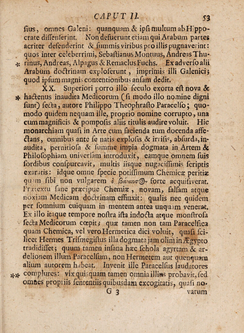 fius, omnes Galeni: quanquam & ipfi multum ab Hippo¬ crate diffenlerint. Non defuerunt etiam qui Arabum partes acriter defenderint & fummis viribus pro iliis pugnaverint : quos inter celeberrimi,SebaflianusMontims, AndreasThu- # rinus, Andreas, Alpagus & Remaclus Fuchs. Ex ad verfo alii Arabum dodrinatmexploferunt, imprimis illi Galenici; quod ipfum magnis contentionibus anfam dedit. XX. Superiori porro illo feculo exorta eft nova & $ ha&enus inaudita Medicorum (fi modo illo nomine digni funt) feda, autore Philippo Theophrafto Paracelfo; quo* modo quidem nequam ille, proprio nomine corrupto^ una cum magnificis & pompofis aliis titulis audire voluit. Hic monarchiam quafi in Arte cum facienda tum docenda affe- flans, omnibus ante fe natis explofis & irrifis, abfurda,in» audita, pernitiofa & fumme impia dogmata in Artem & Philofophiam univerlam introduxit, eamque omnem fuis fordibus confpurcavit, multis iisque nugaciffimis feriptis exaratis: idque omne fpecie potiffimum Chemicae peritiae qmm fibi non vulgarem c forte acquifiverat Fritextu fane praecipue Chemia , novam, falfam atque noxiam Medicam dodrinam effinxit: qualis nec quidem per fomnium cuiquam in mentem antea unquam venerat* Ex illo itaque tempore noftra ifta indofla atque monftrofa feda Medicorum coepit; quae tamen non tam Paracelfica quam Chemica, vel veroHermetica dici voluit, quafi ici- licet Hermes Trifmegifius illa dogmata jam olim in ^gypto tradidiffet; quum tamen infana haec fchola agyrtam &c ar- delionem illum Paracelfum, non Hermetem aut quenquam alium autorem habeat. Invenit ille Paraceifus laudatores ## complures: vix quisquam tamen omnia illius probavit, fed omfies propriis fehtentiis quibusdam excogitatis, quafi no- G 3 varum