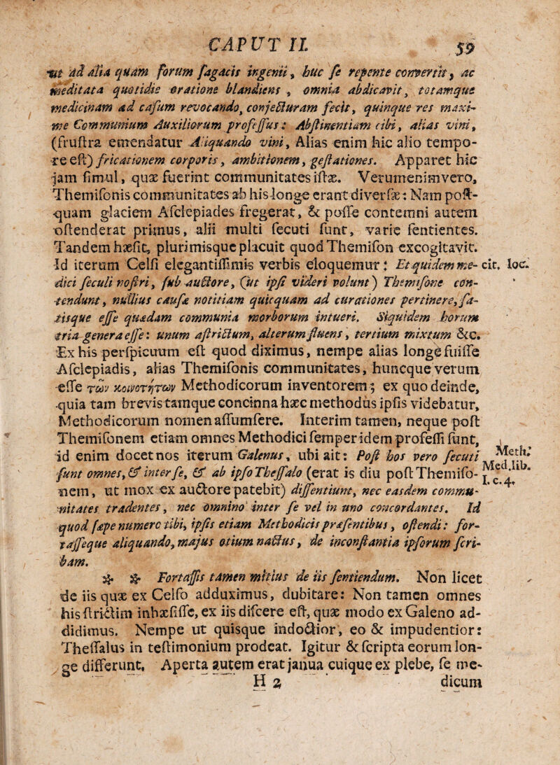 ad dlU qudm forum fagacis ingemi s huc fe repmte comer tit^ ac meditata quotidie oratione blandum , omnia abdicavit y totamqm medicinam ad cafum revocando^ conjecturam fecit, quinque res mexi¬ me Communium Auxiliorum profejfus: Abftimntiam cibi, alias vim, (fruftra emendatur Aliquando vini, Alias enim hic alio tempo¬ re ePi) fricationem corporis, ambitionem, geftasiones. Apparet hic jam fimul, quae fuerint communitates iflas. Verumenimvero, Themifonis communitates ab his longe erant diverlx: Nam po$> quam glaciem Afciepiades fregerat, & polle contemni autem oflenderat primus, alii multi fecuti funr, varie fentierites. Tandem hxfit, plurimisqucplacuit quodThemifon excogitande. Id iterum Celfi ekgantiffmis verbis eloqueniur: Et.quidem me- cit, loc. dici feculi vofiri, fub autlore y (ut ipfi videri volunt) Thmtfone con¬ tendunt , nullius caufa notitiam quicquam ad curationes p er tine re,fa¬ tisque ejfe quadam communia morborum intueri. Siquidem horum tria genera ejfe: unum aftri£lum% alterum futns, tertium mixtum &c. Ex his perfpicuum -eft quod diximus, nempe alias longefuiiie Afclepiadis, alias Themifonis communitates, hunequeverum -effe totj KomrriTw Methodicorum inventorem ; ex quo deinde, ■quia tam brevis tainque concinna haec methodus ipiis videbatur. Methodicorum nomen affumfere. Interim tamen, neque poft Themifonem etiam omnes Methodici femper idem profefli funt, \ id enim docet nos iterum Galenus, ubi ait: Poft hos vero faut* funt omnes,&*interfey & ab ipfoThejfalo (erat is diu poflThemifo- j <fc *a nem, ut mox ex au&orepatebit) diffentiunty nec easdem comma- nitates tradentes, nec omnino Inter Je vel in uno concordantes. Id quod f£f e numere tibi, ipfes etiam Methodicis prafintibus, oftendi: for- tajfeque aliquando, majus otium naUus, de monftantia ipforum feri- bam, & & Fortaffts tamen mitius de iis femiendum. Non licet de iis quae ex Ceifo adduximus, dubitare: Non tamen omnes his (Iritlim inhxfiffc, ex iis difeere eft, quas modo ex Galeno ad¬ didimus. Nempe ut quisque indoQior, eo & impudentior: Theffalus in teftimonium prodeat. Igitur & feripta eorum lon¬ ge differunt, Aperta autem erat janua cuique ex plebe, fe me¬ ti 3 dicum