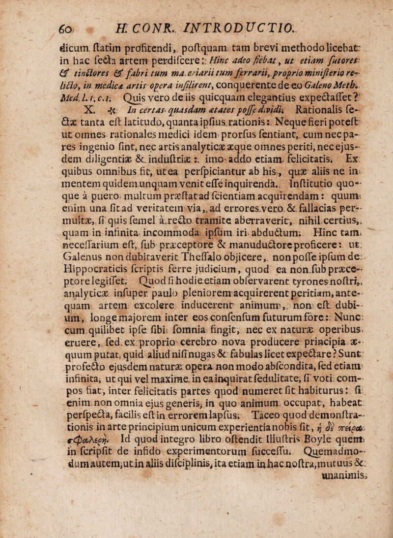 dicum, flatim prdfitendi,, pofiquani tam brevi methodo licebat: in hac fedla artem perdifcere:; Hinc adeo fieb.u, ut etiam futores tinttores & fabri tum ma enam tum fer rariiy proprio miniflerio re- litto, in medica artis opera inf lirent, conquerentede eo GalenoMeth* Med. I. /; cm Quis vero de iis quicquam elegantius expecfaffet X. In certas« quasdam atates pojfe dmdk Rationalis fe- Qx tanta eft. latitudo, quanta ipfius.rationis s. Neque fieri poteft ut omnes rationales medici idem prorfus fentiant, cum nec pa¬ res ingenio fint,nec artis analyticse aeque omnes periti, nec ejus¬ dem diligentiae &,.induftr:ix : imo addo etiam, felicitatis. Ex; quibus omnibus fit, ut ea. perfpiciantur ab his , quae aliis ne in; mentem quideniunqiiam veniteffeinquirenda.. Inflitutio quo¬ que a puero multum prxflat ad fidentiam acquirendam: quum enim una fit ad veritatem viaSi ad errores-vero, & fallacias per- mullae,, fi quis femel a refto tramite aberraverit, nihil certius,, quam in infinita incommoda ipfium iri abdudfum; Hinc tam Recellamini efl, fiub prxceptore & manudu&ore proficere: ut: Galenus non dubitaverit Theffalo objicere,, nonpoffe ipfuin de; Hippocraticis fcriptis ferre judicium , quod ea nonTub prxce¬ ptore legiffet; Quod fi hodie etiam obfervarent tyrones noftrifi analyticx infuper paulo pleniorem acquirerent peritiam, ante¬ quam; artem excolere inducerem animum,, noti efl:. dubi¬ um;, longe majorem inter eos confenfum futurum fore :: Nunc cum quilibet ipfe fibb fomnia fingit, nec ex .naturas, operibus, eruere, fed; ex proprio cerebro nova producere principia ae¬ quum putat» quid aliud nifinugas <5c: fabulas licet expe6f are ?,Sunt profefto ejusdem naturae: opera non modo abfcondita, fed etiam infinita* utqui vel maxime, in eainquirat fedulitate, fi voti com¬ pos fiat, inter, felicitatis partes qpod numeret fit habiturus: fi enim non omnia ejus generis^in quo animum, occupat, habeat perfpedfa, facilis efl in errorem lapfus. Taceo quod demonflra- tionis in arte principium unicum experientianobis fit, jJ Je 7reip& e-CpctKzoty Id quod integro libro offendit llluflris Boyle quem in fcripfit de infido experimentorum fucceffu.. Quemadmo- d um autem, utin aliis difciplinis, ita etiam inhacnoftra, mutuus St: unanimiss