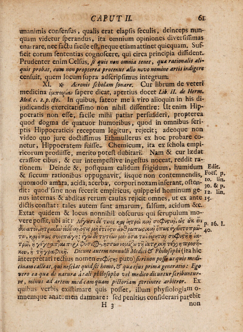 CAP UT II. unanimis eonfenfus, qualis erat elapfis feculis, deinceps nun¬ quam videtur fperandus,. ita oimiium opiniones diverfiifimas enarrare, nec fadu facile efl, neque etiam attinet quicquam* Suf¬ ficit eorum fententias cognofcere, qui circa principia diffident.. Prudenter enim Celfus, fi quis n$n omnia tenet, qua rationalis ali- quis probat, eum non propter ea protenus alio novo nomine artis indigere cenfuit, quem locum fupra adfcripfimus integrum; XI. Aeronis fcholam fonare: Cur librum de veteri medicina 2pL7retclcLv fapere dicat, apertius docet Lib. II. de Herm. Med.c. z.p.i$o.. In quibus, fateor me a viro alioquin in his di¬ judicandis exercitatifrimo non nihil diffentire: Ut enim Hip¬ pocratis non effev facile mihi patiar perfu&deri, propterea quod dogma de qua tuor humoribus, quod in omnibus feri- ptis Hippocraticis receptum legitur, rejecit; adeoque non video quo jure dodiffimus Ethmullerus ex hoc probare co- netur , Hippocratem) fuiffe., Chemicum , ita ex fchola empi¬ ricorum prodiiffe, merito potefl dubitaril Nam & cur Ixdat eraffior cibus, & cur intempeflive ingeflus noceat, reddit ra¬ tionem; Deinde &, poflquanv calidum frigidum, humidum Edit. & ficcum rationibus oppugnavit,' iisque non contemnendis, quomodo amara, acida* acerba1, corpori noxam inferant, often- 30* ait: quod fane non fecerit empiricus* quippeid hominum ge- I2] ^ nus internas & abditas rerum caufas rejicit omnes, ut ex ante 15.. diftis conflat: tales autem funt amarum5, falfum, acidum &c.. mo- Extat quidem & locus nonnihil obfcurus qui ferupuium n verepoffit,ubi ait.- termstnrpohc^l(ro<pt?oLjlas xk ^ j eiSfoujo^igur,crti^ivHv5poo7roog\KUj, oTroogiy/irrottpw- 40e </ % \ V ^ \ >/ \ ’/ JL ’ >/ , ~ 701'i Jic/Lj o7rcng trvveTrccyyj :eyoo de T&reoev ptsv ocrct tlvi eipjVjTOif (rocpi^yj yj icv- Tp£> rj y(ypy.7?icU!7rep)<pvo-e(@f,yjT<rcov vopu(co r? itirp/m re%M ^posrrr tj r? ypetpikij'. Dicunt autem nonnulli Medici & Philofopbi (itahic interpretari redius nomenproQl^g ^wtojjfierinonpojfi ut quis medi¬ cinam calle at, qui ne fetat quid'fit homo, & qua ejus prima generatio: Ego •sero ea qua de naturaat ali philofopho vel medico dicunturferibuntur* ve, minus ad artem me deam quam pici oriam pertinere arbitror. Ex quibus verbis exiflimare quis poffet, illum phyfiologiam °~ mnemque aaatomen damnare: fed penitiusconfideraripat^t / H 3  non