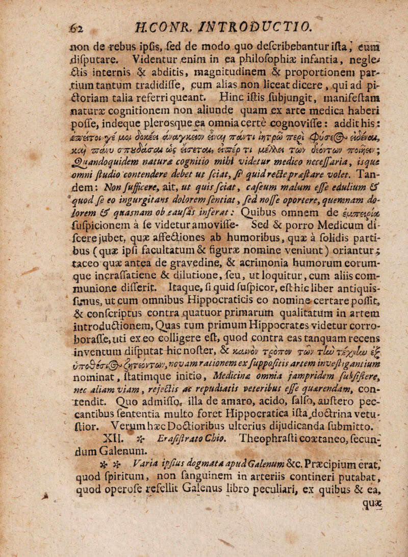non detebus ipfis, .fed de modo quo defcribebanturifta^ eum difputare. Videntur,enim in pa philofophia; infantia, negle^ .flis internis abditis, magnitudinem & proportionem par¬ tium tantum tradidifle, pum alias non liceat dicere, qui ad pi- floriam talia referri queant. Bine iftis fubjungit, manifeflam piaturas cognitionem non aliunde quam ex arte medica haberi pofie, indeque plerosque ea omnia certe cognoviffe: addit his: dmmoi ye pw ootaet imytmov ov/aj 7TcLvti Itirpa ttbp\ d)v(re@o mevcu9 \ / ' V « >/ 5 ✓ J V V* / xoj Tff&yv G7r&ocurou oog ztusep n pieAMi tgov viovTcnv ; Quandoquidem natura cognitio mihi videtur medico neceffaria, isqm omni {ludio contendere debet ut fetat, fi' quidreBepr&fiare volet. Tan dem; Non Jufficere9 ait, ut quis fciat, cafeum malum effe edulium (f quod fi eo ingurgitans dolorem fentiat, fed nojfe oportere, quemnam do- lorem & quasnam ob eaufds inferat: Quibus omnem de -ifjtsFetgm fufpicionem a fe videtur amoviffe- Sed & porro Medicum di~ fcere jubet, qu^e affediiones ab humoribus, quae a folidis parti¬ bus (qu£ ipfi facultatum & figurae nomine veniunt) oriantur^ taceo quae antea de gravedine, & acrimonia humorum eorum- que incraffatiene & dilutione, feu, ut loquitur, cum aliis com¬ munione differit. Itaque, fi quid fufpicor, efl hic liber antiquis- fuuus, ut cum omnibus Hippocraticis eo nomine- certare poilit, confcriptus contra quatuor primarum qualitatum in artem introduflionem,Quas tum primum Hippocrates videtur corro- i)oraffe,iiti exeo colligere efl, quod contra eastanquamrecens inventum difputat hic nofier, & komm t^ottov tw tIw VTToSrzcn©^ '(trptwTW) novam rationem ex fuppofitis artem inv.ejhg,antium nominat, flatinique initio, Medicina omnia jampridem fubfiftere> nec aliam viam, rejeBis ac repudiatis veteribus effe quarendam, con¬ tendit. Quo admiffg* illa de amaro, acido, falfo,^uflero pec¬ cantibus fententia multo foret Hippocratica ifla^doflrina vetu- ftior. Ver|iinhsecDoflioribus ulterius dijudicanda fubmitto. XII. & ErafiflratoChio. Theophrallicosttaneo, fecun¬ dum Galenum. & # Varia ipfius dogmata apud Galenum &c. Praecipium erat, quod fpiritum, non fanguinem in arteriis contineri putabat, quod operofe refellit Galenus libro peculiari, ex quibus & ea.