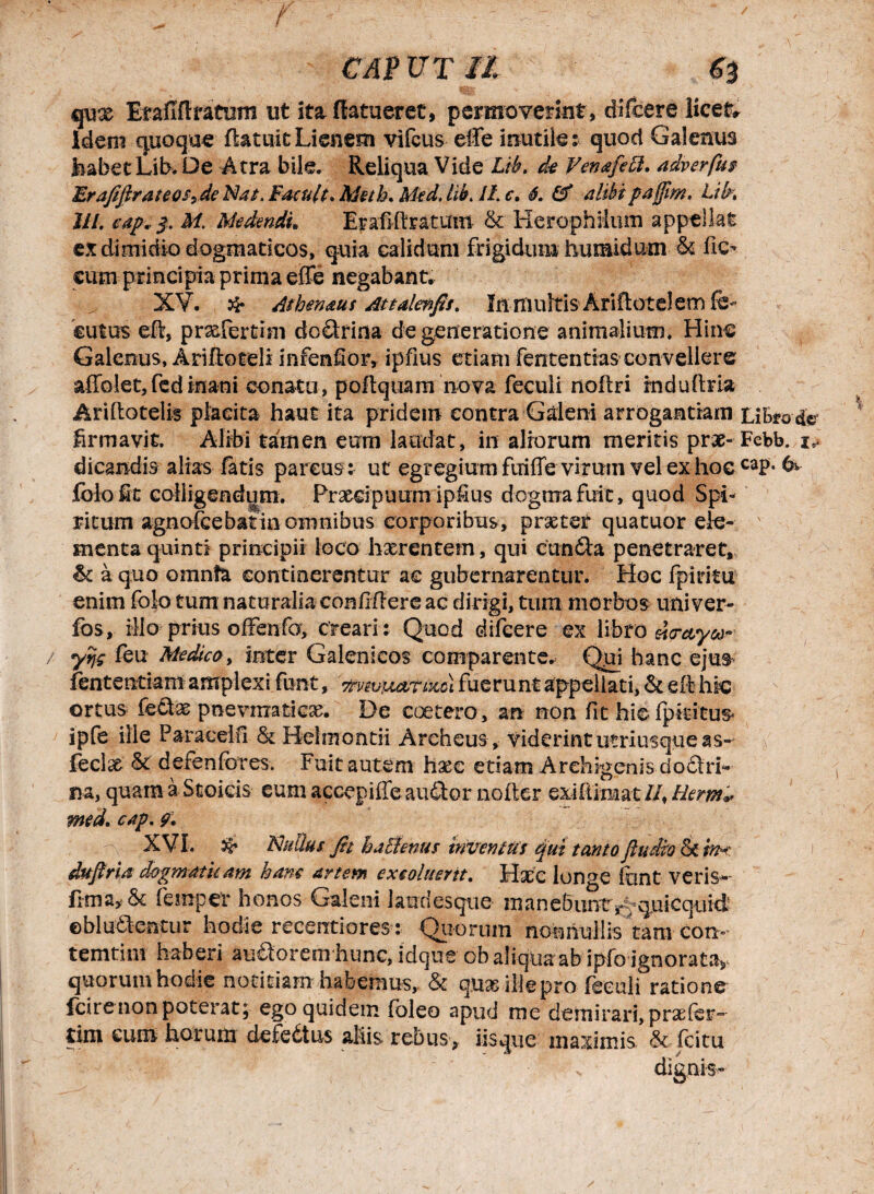 t CAP UT II Sb qux Iraflflxatiim ut ita ffatueret, permoverint, difcere licet» idem quoque (latuit Lienem vifcus effe inutile: quod Galenus feabetLib. De Atra bile. Reliqua Vide Lib. de Venafett. adverfu/ ErafiftrateoSy de Nat. ¥ acuit. Meth. Med. lib. 11. c. 6. alibi pafjim. Lih III. cap. $. M. Medendi* Erafiftratuin & Herophilum appellat ex dimidio dogmaticos, quia calidum frigidum humidumfic* eum principia prima effe negabant. XV. & Athenaus Attalenfis. In multis Arlftotelem fe- eutus eft, prxfertim do diri na degeneratione animalium. Hinc Galenus, Ariftoteli in ren fi or, ipfius etiam fententias convellere affolet,fed inani conatu, poflquam nova feculi noftri induite» Ariftotelis placita haut ita pridem contra Galeni arrogantiam Libro-de* firmavit. Alibi tamen eum laudat, in aliorum meritis prx- Febb. i,, dicandis alias fatis parcus: ut egregium fiiiffe viriiin vel ex hoc caP- & folo fit colligendum. Prxeipuum ipfius dogma fuit, quod Spi¬ ritum agnofcebatinomnibus corporibus, praster quatuor ele- ' menta quinti principii loco hxr entem, qui cunila penetraret, & a quo omnia continerentur ae gubernarentur. Hoc fpiritu enim folo tum naturalia confiflere ac dirigi, tum morbos uni ver- fos, illo prius offenfo, creari : Quod difcere ex libro «Wy&i- / yrjs feu Medico > inter Galenicos comparente. Qui hanc ejus- fententiamamplexi fuerunt appellati, &e(i hic ortus fedix pnevrmticx. De coetero, an non fit hiefpkitus* ipfe ille Paracelfi & Helmontii Archeus , viderint utriusqne as- feclx defenfotes. Fuit autem hxc etiam Archigenis do diri- na, quam a Stoicis eum accepiffe audior noder exi (limat //, Hermi* med. cap. 9. XVL Nullus. fit haBentis invenitis qut tanto fludio & tn* duftria dogmaticam hanc artem excoluerit. Hxc longe font veris- frma> & fempev honos Galeni laudesque m an e&untrquicquid ©bludlentur hodie recentiores : Quorum nonnullis tam con- temtim haberi audtorenrhunc, idque ob aliqua ab ipfo ignorata,- quorum hodie notitiam habemus, & qnx ille pro feculi ratione fcirenon poterat; ego quidem foleo apud me demirari, prxler- tim cum horum defedtus aliis rebus, iisque maximis (citu s dignis-
