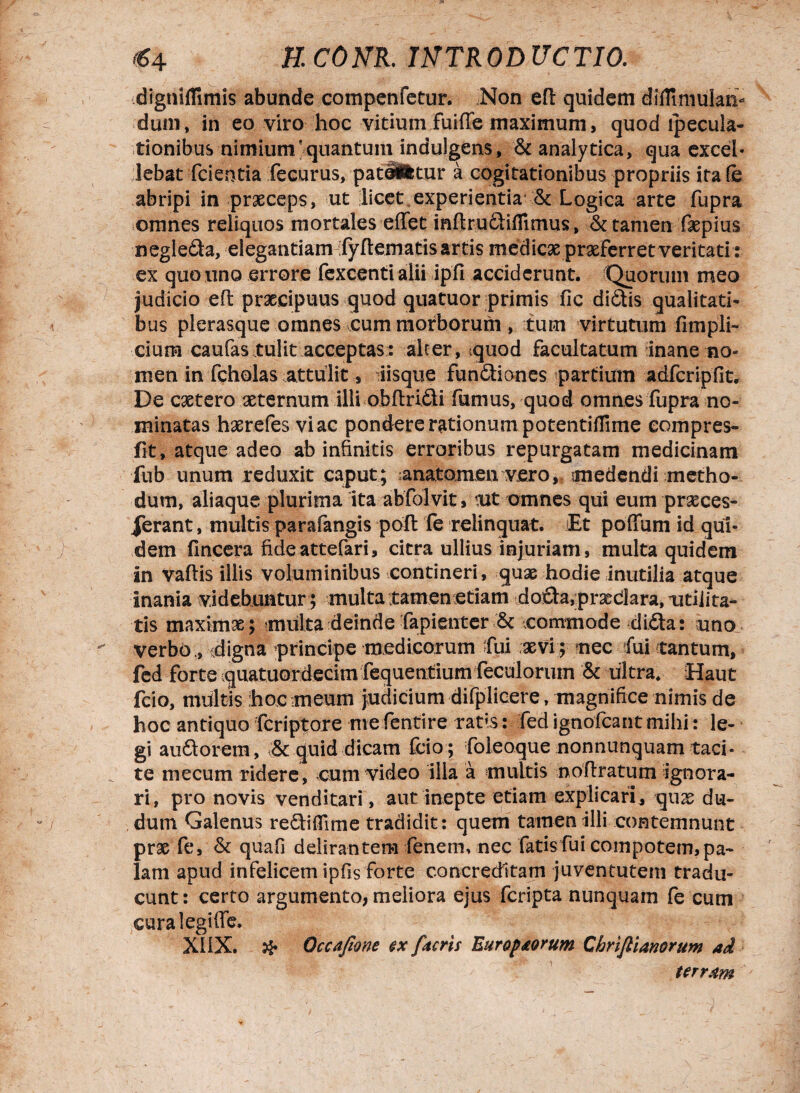 «4 JE COJVR. ItfTROD UCTIO. dignifTimis abunde compenfetur. Non efl quidem diflimulan- dum, in eo viro hoc vitium Fuifle maximum, quod lpecula- tionibus nimium 'quantum indulgens, & analytica, qua excel¬ lebat fcientia fecurus, patiiitnr a cogitationibus propriis ira fe abripi in praeceps, ut licet,experientia & Logica arte fupra omnes reliquos mortales eflTet mftrudiflimus, & tamen faepius negleda, elegantiam ifyftematis artis medicae praeferret veritati: ex quo nno errore fexcenti alii ipfi acciderunt. Quorum meo judicio efl: praecipuus quod quatuor primis (ic didis qualitati- bus plerasque omnes cum morborum , tum virtutum fimpli- cium caufas tulit acceptas: alter, iquod facultatum inane no¬ men in fcholas attulit, liisque fundiones partium adfcripfit. De caetero aeternum illi obftridi fumus, quod omnes fupra no¬ minatas haerefes viae pondere rationum potentiflime eompres- fit, atque adeo ab infinitis erroribus repurgatam medicinam fub unum reduxit caput; anatomen vero, medendi metho¬ dum, aliaque plurima ita abfolvit, tut omnes qui eum praeces¬ serant , multis parafangis pofl fe relinquat. iEt poffum id qui¬ dem (Incera fideattefari, citra ullius injuriam, multa quidem in vaftis iliis voluminibus contineri, quae hodie inutilia atque inania videbuntur; multa tamen etiam doda, praedara, xmi i ta¬ tis maximae; multa deinde fapienter & commode dida: uno verbo ., idigna principe medicorum fui aevi ; nec fui tantum, fed forte quatuorderim fequentium feculoruin & ultra, Haut fcio, multis hoc meum judicium difplicere, magnifice nimis de hoc antiquo feriptore me fentire ratis: fed ignofeant mihi: le¬ gi audorem, 3c quid dicam fcio ; foleoque nonnunquam taci¬ te me cum ridere, cum video illa a multis noflratum ignora¬ ri, pro novis venditari, aut inepte etiam explicari* quae du- dum Galenus rediflime tradidit: quem tamen illi contemnunt prae fe, & quafi delirantem fenem, nec fatis fui compotem,pa¬ lam apud infelicem ipfis forte concreditam juventutem tradu¬ cunt: certo argumento, meliora ejus feripta nunquam fe cum cura 1 egi (fe. XIIX. & Occajione ex [acris Euroborum Chriflianorum aci terram