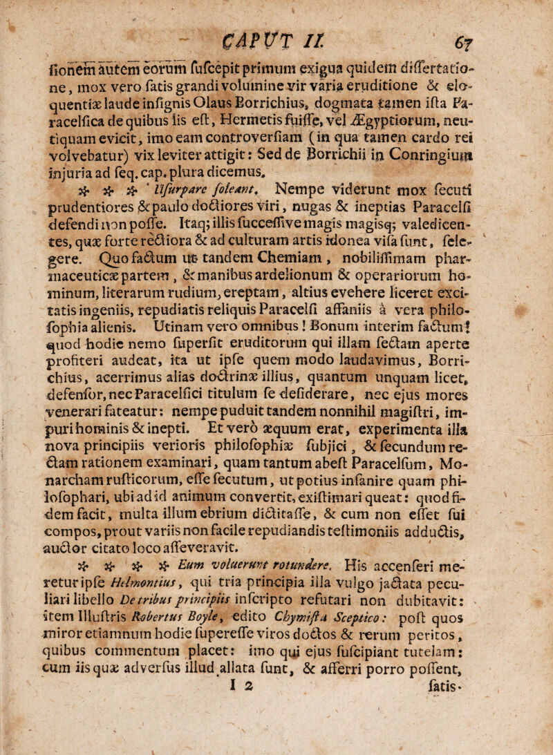 ~ CWWT it 6? BonemSutem eorum fufcepit primum exigua quidem tfiflertatio- ne, mox vero fatis grandi volumine v\r varia eruditione St da~ quentix laude infignis Olaus Borrichius, dogmata £amen ifla Fa- racelfica de quibus iis eft, Hermetis fuiffe, vel ^Egyptioriim, neu- tiquam evicit, imo eam controverfiam (in qua tamen cardo rei volvebatur) vix leviter attigit: Sed de Borrichii in Conringiuin injuria ad feq. cap. plura dicemus, # # tlfurpare [oleant. Nempe viderunt mox fecuti prudentiores St paulo dodiores viri, nugas St ineptias Paraeelfl defendi non poffe. Itaq; illis fuccedive magis magisq; valedicen¬ tes, qux forte rediora St ad culturam artis idonea vifa funt, fele- gere. Quo fadum ut- tandem Chemiam , nobilidimam phar- maceuticx partem , St manibus ardelionum St operariorum ho* minum, ! itera rum rudi uiir, ereptam, altius evehere liceret exci¬ tatis ingeniis, repudiatis reliquis Paraceld affaniis a vera philo- fophia alienis. Utinam vero omnibus! Bonum interim fadum! quod Bodie nemo fuperfit eruditorum qui illam fedam aperte profiteri audeat, ita ut ipfe quem modo laudavimus, Borri- chius, acerrimus alias dodrinx illius, quantum unquam licet, defenfor,necFaracelfici titulum (edefiderare, nec ejus mores venerari fateatur: nempe puduit tandem nonnihil magiflri, im¬ puri hominis St inepti. Et vero aequum erat, experimenta illa nova principiis verioris philofophix fubjici , St fecundum re¬ dam rationem examinari, quam tantum abeft Paracelfum, Mo- narciiamruflicorum, effefecutum, ut potius infanire quam phi- lofophari, ubi ad id animum convertit, exifHmari queat: quod fi¬ dem facit, multa illum ebrium diditaffe, St cum non effet fui compos, prout variis non facile repudiandis teftimoniis addudis, audor citato loco affeveravit. # # & Eum voluerunt rotundere. His accenferi me¬ retur ipfe Hdmontius, qui tria principia iila vulgo jadata pecu¬ liari libello De tribus principiis in fcripto refutari non dubitavit: item Illuflris Robertus Boyle, edito Chymfta Sceptico: pofi; quos miroretiamnumhodiefupereffevirosdodtos St rerum peritos, quibus commentum placet: imo qui ejus fufcipiant tutelam: cum iis quae adverfus illud allata funt. St afferri porro poffent,