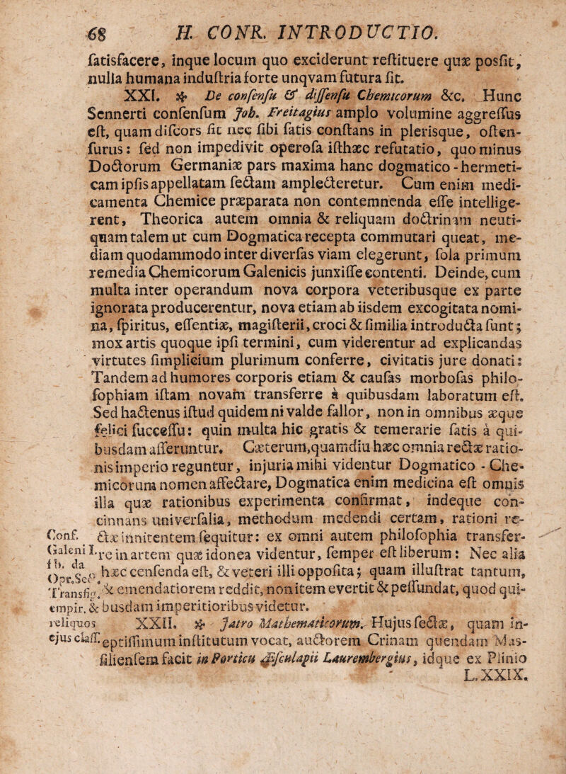 fatisfacere, inque locum quo exciderunt reflituere qax posflt, nulla humana induftria forte unqvam futura fit. XXL & Fe confenfti & dijfenfu Chemtcorum &c. Hunc Scnnerti confenfum Job. Freitagius amplo volumine aggreffus eft, quam difcors fit nec fibi fatis conflans in plerisque, often- furus: fed non impedivit operofa iflhaec refutatio, quominus Dodorum Germaniae pars maxima hanc dogmatico -hermeti- cam ipfis appellatam feftam amplecteretur. Cum enim medi¬ camenta Chemice praeparata non contemnenda effe intellige- rent, Theorica autem omnia & reliquam doClrinam neuti- quam talem ut cum Dogmatica recepta commutari queat, me¬ diam quodammodo inter diverfas viam elegerunt, fola primum remedia Chemicorum Galenicis junxiffe contenti, Deinde, cum multa inter operandum nova corpora veteribusque ex parte ignorata producerentur, nova etiam ab iisdem excogitata nomi¬ na, fpiritus, effentix, magifterii,croci&fi milia introducta funt; mox artis quoque ipfi termini, cum viderentur ad explicandas virtutes fimplieium plurimum conferre, civitatis jure donati? Tandem ad humores corporis etiam & caufas morbofas philo- fophiam iftam novam transferre k quibusdam laboratum eft. Sed hadtenus iftud quidem ni valde fallor, non in omnibus aeque felici fucceffu: quin multa hic gratis & temerarie fatis a qui¬ busdam afferuntur* Cxterum,quarndiu hxc omnia reQx ratio¬ nis imperio reguntur, injuria mihi videntur Dogmatico - Che¬ micorum nomen affe&are, Dogmatica enim medicina eft omnis illa qux rationibus experimenta confirmat, indeque con¬ cinnans . univerfalia, methodum medendi certam, rationi rc- Conf. ^ dx innitentem fequitur: ex omni autem philofophia transfer- (sakni I*re inartem' quae idonea videntur, femper eft liberum: Nec alia hxc cenfenda eft, & veteri illi oppofita; quam illuftrat tantum, XransfRemendatiorem reddit, non item evertit&peffundat, quod qui- «mpir. & busdatn imperitioribus videtur. reliquos XXII. & ' Jatro Mathemdtkortm.- Hujus fieSx, quamin- cjusciaif.epti(fimuminftitutum vocat, aiffforem Crinam quendam Mas- filierifem facit m Porticu ^fcnlagii Laurembergms, idem e ex Plinio h, XXIX.