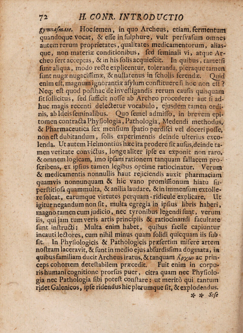gymnafmate. Hoc femen, in quo Archeus, etiam, fermentum quandoque vocat, & effe infulphure, vult perfvafum omnes autem rerum proprietates, qualitates medicamentorum, alias- que, non materiae conditionibus, fed feminali vi, atque Ar- cheo fert acceptas, & in his foiisacquiefcit. In quibus, cametfi funt aliqua, modo re£te explicentur, toleranda, pleraque tamen funt nugae nugaciflirriae, & nullatenus in fcholis ferendae. Quid enim efl, magnum ignorantiae afylum conflituere fi hoc non dl ? Neq; efl quod poflhac de invefligandis rerum caufis quisquam fitfollicitus, fed fufficit noffe ab Arebeo procedere: aut (i ad¬ huc magis recenti deleftetur vocabulo, ejusdem tamen ordi¬ nis, ab Ideis feminalibus. Quo feinel admiffo, in brevem epi¬ tomen contrafta Phyilologia, Pathologia, Medendi methodus,. & Pharmaceutica fex menfium fpatio perdifci vel doceri poffe, non efl dubitandum, folis experimentis deinde ulterius exco¬ lenda. Ut autem Helmontius haec ita prodere fit aufas,deinde ta¬ men veritate convidlus, longe aliter ipfe ea exponit non raro, & omnem logicam, imo ipfam rationem tanquam fallacem pro- - fcrihens, ex ipfius tamen legibus optime ratiocinatur. Verum & medicamentis nonnullis haut rejiciendis auxit pharmaciam quamvis nonnunquam & hic vano promiffionum hiatu fu- perflitiofa quammulta, & anilia laudare, &inimmenfum extolle¬ re foleat, earumque virtutes perquam - ridicule explicare. Ut igiturnegandumnonfit, multa egregia in ipfius libris haberi, magno tamen cum judicio, nec tyronibus legendi funt, verum iis, qui jam tum veris artis principiis & ratiocinandi facultate funt inflrudi; Multa enim habet, quibus facile capiuntur incautile£tores, cum nihil minus quam folidi quicquam iis fub* fit. In Phyfiologicis & Pathologicis praefertim mifere artem noflram laceravit, & funt in medio ejus abfurdisfima dogtnata, ia quibus familiam ducit Archeus iratus, & tanquam £p%w ac prin¬ ceps cohortem deteflabilem praecedit. Fuit enim in corpo¬ ris humani cognitione prorfus puer, citra quam nec Phyflolo- gia nec Pathologia libi potefl conflare: ut merito qui tantum ridet Galenicos, ipfe ridendus hic plerumque fit, & explodendus. # # Sefe
