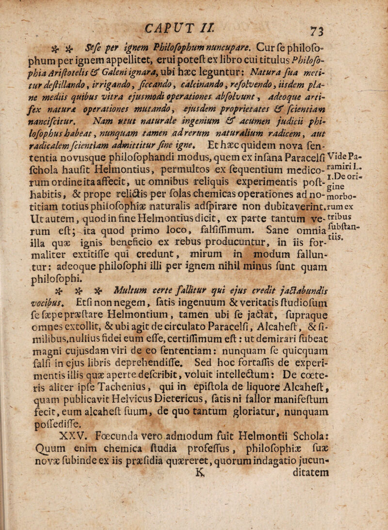 # # Stfe per Ignem Philofbphum nuncupare. Cur fe philofo phum per ignem appellitet, erui poteft ex libro cui titulus Philofo- phia Ari (io telis & Galeni ignara, ubi haec leguntur: Natura fua meti’ tur defttllando, irrigando, ficcando, calcinando, refolvendO) iisdem pia- zw mediis quibus vitra ejusmodi operationes abfolvunt, adeoque arti¬ fex natura operationes mutando, ejusdem proprietates & [dentiam, nancifdtur. Nam utut naturale ingenium & acumen judicii phi- lofophus habeat, nunquam tamen ad rerum natur alium r adicem, radi calem [ciendam admittitur [ne igne♦ Et haec quidem nova len¬ tentia novusque philofophandi modus, quem ex infana Paracelfi VidePa- fchola haufit Helmontius, permultos ex fequentium medico-raj?inlV rum ordine ita affecit, ut omnibus reliquis experimentis pofi:-g*n(!ori~ habitis, & prope reli&is per folas chemicas operationes adiio-morbo- titiain totiusphiiofophiae naturalis adfpirare non dubitaverint.rumex Ut autem, quod in fine Helmontius dicit, exparte tantum ve-tribus rum eft;ita quod primo loco, falfifiuxmm. Sane omtiia *V.b^an“ illa qux ignis beneficio ex rebus producuntur, in iis For-ais* maliter extitiffe qui credunt , mirum in modum fallun¬ tur: adeoque philofophi illi per ignem nihil minus funt quam philofophi. Multum certe fallitur qui ejus credit jad ab undis vocibus \ Etfi non negem, fatis ingenuum Severitatis ftudiofum fefaepeprxftare Helmontium, tamen ubi fe jadiat, fupraque omnes extollit, & ubi agit de circulato Paracelfi, Alcahefi?, &fi» milibus,nullius fidei eum effe, certifTimum eft: ut demirari fubeat magni cujusdamviri de eo fententiam: nunquam fe quicquam falfi in ejus libris deprehendiffe. Sed hoc fortaffis de experi¬ mentis illis-quae apertedeferibit, voluit intelle&um: De coete- ris aliter ipfe Tachenius, qui in epiftola de liquore Alcahefi:, quam publicavit Helvicus Dietericus, fatis ni fallor manifeftum fecit, eum alcahefi: fuum, de quo tantum gloriatur, nunquam polfediffe. • | ' | XXV. Foecunda vero admodum fuit Helmontii Schola: Quum enim chemica ftudia profeffus, philofophise fuse novas fubinde ex iis prxfidia quxreret, quorum indagatio lucun¬ is ditatem