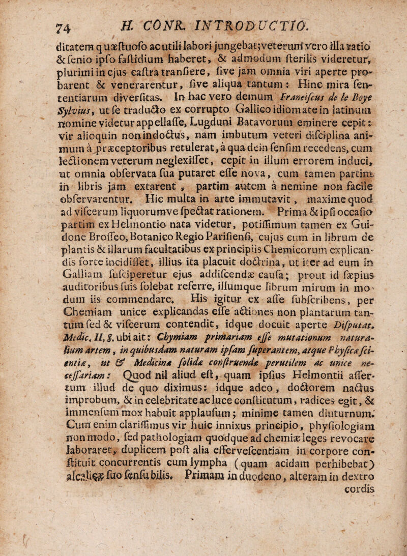 f , • v._ ' t ditatem q uaeftuofo ac utili labori jungebat; vetemnl vero illa ratio &fenio ipfofaHidium haberet, & admodum Herilis videretur, plurimi in ejus eaftra tranfiere, live jam omnia viri aperte pro* barent & venerarentur. Uve aliqua tantum : Hinc mira fen- tentiarum diverfitas. In hac vero demum Franeifcus de le Boye Sylvius, utfe traduco ex corrupto Gallico idiomatein latinuns momine videtur appellaffe, Lugduni Batavorum eminere cepit i vir alioquin nonin dodras, nam imbutum veteri difcipiina ani¬ mum a praeceptoribus retulerat, a quadein fenfim recedens, cum ledtionem veterum neglexiffet, cepit in ilium errorem induci, ut omnia obfervatafua putaret eiTe nova, cum tamen partim. In libris jam extarent , partim autem a nemine non facile ©bfervarentur. Hic multa in arte immutavit, maxime quod ad vifcerum liquorumve fpeftat rationem. Prima &ipfi occafio partim exHelmontio nata videtur, potiilimum tamen ex Gui- done Broffeo, Botanico Regio Parifienfi, cujus cum in librum de plantis & illarum facultatibus ex principiis Chemicorum explican¬ dis forte Ineidiffet, illius ita placuit doftrina, ut iter ad eum in Galliam fufciperetur ejus addifcendae caufa; prout id faepius auditoribus fuis folebat referre, iliumque librum mirum in mo-- dum iis commendare* His igitur ex affe fubfcribens, per Chemiam unice explicandas ede adtiones non plantarum tan¬ tum fed & vifcerum contendit, idque docuit aperte Dtfputat. Medie, //, 8. ubi ait: Cbymiam primariam effe mutationum natura¬ lium artem, in quibusdam naturam ipfam fup erant em, atque Bbyftcafci- tntitiy ut & Medicina folida conftruenda perutilem ac unice ne- eejfariam: Quod nil aliud eft, quam ipfius Helmontii aller* tum illud de quo diximus: idque adeo, dodtorem nadtus improbum, & in celebritate ac luce confiitutum, radices egit, & immenfum mox habuit applaufum; minime tamen diuturnum.' Cum enim clariCimus vir huic innixus principio, phyfiologiam non modo, fed pathologiam quodque ad chemias leges revocare laboraret, duplicem poftalia effer velcentiam in corpore con- flituiE concurrentis cum lympha (quam acidam perhibebat) alci!i§$ fho ftnfu bilis. Primam in duodenof alteram in dextro cordis