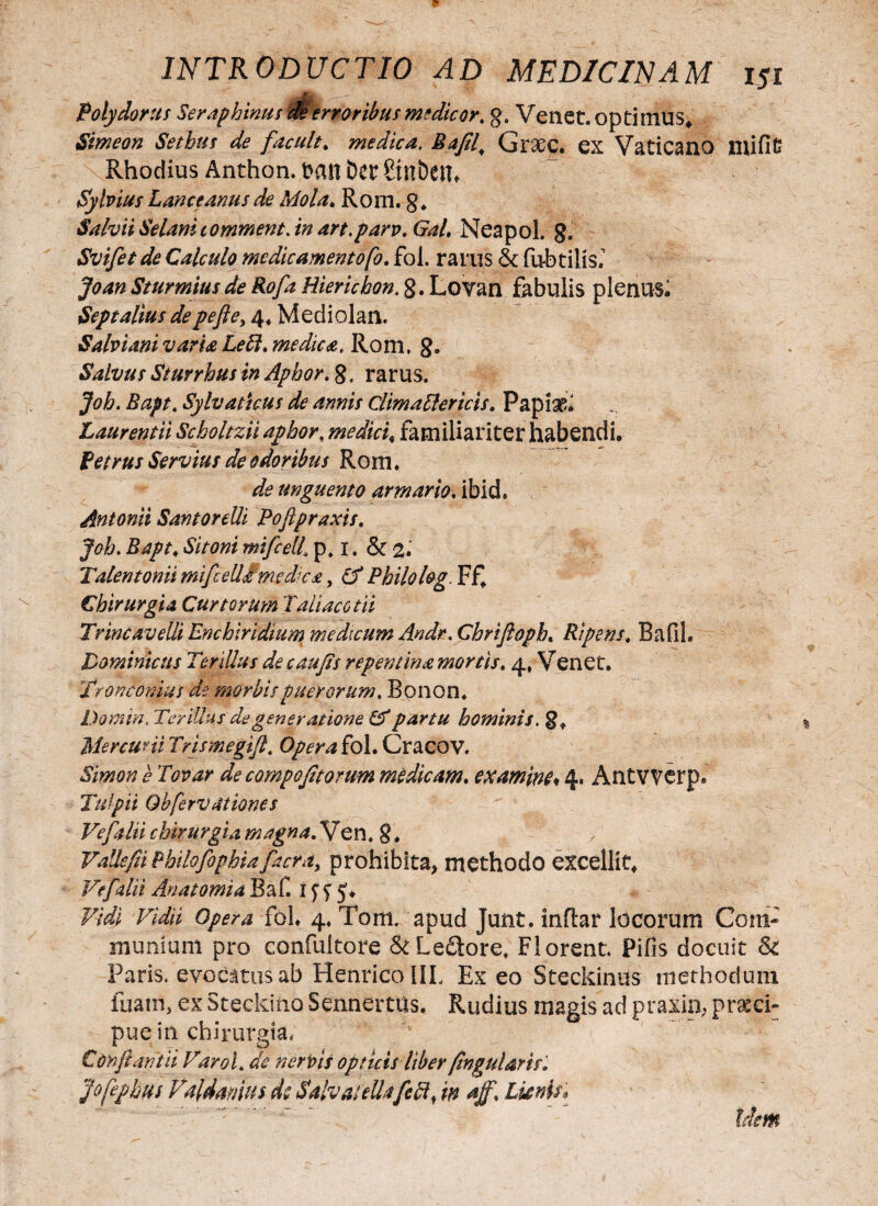 Polydorus Serap binus deerroribusmedicor, g0 Venet. optimus* Simeon Sethus de facult. medica. Bafil^ Graec. ex Vaticano mific Rhodius Anthon, t>anDcr£tnbeih Sylvius Lanceantis de Mola. Rom. g* SalviiSelanitommentAn art.parv.GaL Neapol. 8. Svifetde Calculo medicamentofo. fol. rarus &: fu-btilis.’ Joan Sturmitis de Rofa Hierichon, 8. Lovan fabulis plenus; Septalius depefte> 4* Mediolan. Salvi ani varia Leffi. medies. Rom. 8. Salvus Sturrhus in Aphor. 8. rarus. Joh. Bapt, Sylvaticus de annis ClimaElcrtcis* Papia?» Laurentii Scboltzii aphor; medici, familiariter habendi, Petrus Servius de odoribus Rom. de unguento armario. ibid. Antonii SantoreUi Pofipraxis. 1&V00/ mifcelL p. 1. & 2. Talentonii mificeUimedka, df Philolog. Ff, Chirurgia Curtorum Tali ac otii Trine avelli Encbiridium medicum Andr. Chrifioph« Ripens; BafiL Dominicus Ter dius decaujis repentina mortis. 4, Venet, Tron cornus de. morbis puerorum, Bonon, Domin. Terillus de generatione & partu hominis. 8» Mercurii Trismegifi, Opera fol. Cracov. decompofitomm medicam. examine* 4. Antwerp* Tui pii Obferv ationes Ve f alii chirurgia magna.Ven. g. VaUefii PhilofophiaJacfk, prohibita, methodo excellit. Ve f alii Anatomia Baf. 1 y y 5, Opera fol, 4. Tom. apud Junt. inftar locorum Com¬ munium pro confultore & Lepore. Florent. Pifis docuit Sc Paris, evocatus ab Henrico IIL Ex eo Steckinus ltiethodum fuam, ex Steckino Sennertus. Rudius magis ad praxin, praeci¬ pue in chirurgia, Confiant ii Varol, de nervis opticis liber fingularis. jofephus Valdamus dc SaivateUafcA, in aff. Lunis* Idem
