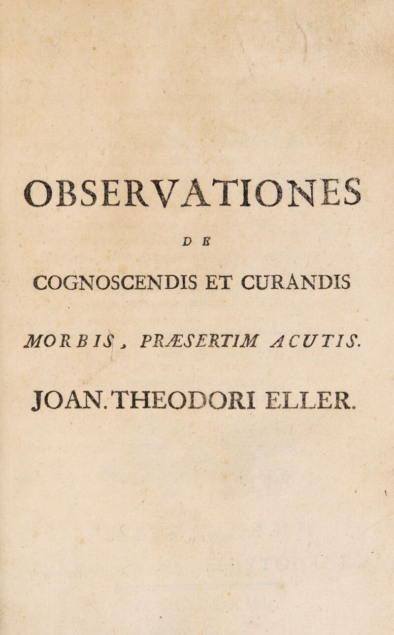 OBSERVATIONES D E COGNOSCENDIS ET CURANDIS MORBIS * PRAESERTIM ACUTIS. JOAN. THEODORI ELLER, \