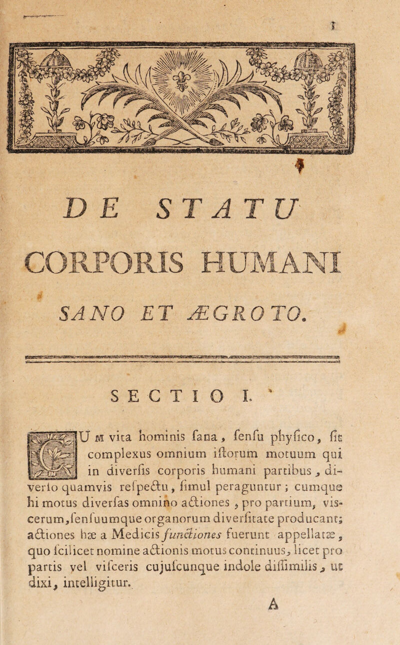 J DE STATU CORPORIS HUMANI SANO ET jEGROTO. SECTIO I. ' U jyi vita hominis fana, fenfu phyjfico, fit complexus omnium iliorum motuum qui in diverfis corporis humani partibus , di- verio quamvis refpedtu, firnul peraguntur ; cumque hi motus diverfas omnino adtiones , pro parti um, vis¬ cerum,fenfuumque organorum diverfitate producant; adtiones hx a Medicis functiones fuerunt appellatae, quo icilicec nomine adtionis motus continuus, licet pro partis vel vifceris cujufcunque indole diflimilis, ue dixi, intelligitur.