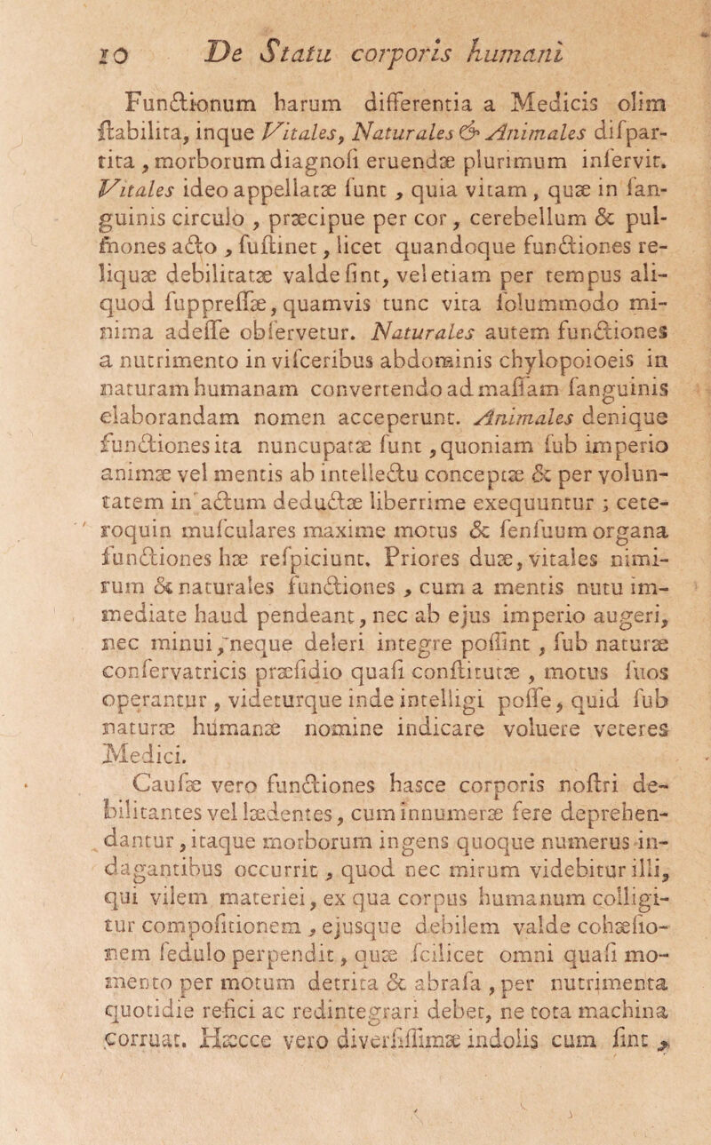 Fundionum harum differentia a Medicis olim ftabilira, inque Vitales, Naturales & Animales difpar- tita , morborum diagnofi eruendae plurimum inlervir. Vitales ideo appellatae lunt , quia vitam, quae in lan- guinis circulo , praecipue per cor, cerebellum & pul- fiiones a£to , fuflinet, licet quandoque funCtiones re¬ liquae debilitatae valde fint, veletiam per tempus ali¬ quod fuppreffae, quamvis tunc vira folummodo mi¬ nima adeffe obfervetur. Naturales autem fun&iones a nutrimento in vifceribus abdominis chylopoioeis in naturam humanam convertendo ad maffam fanguinis elaborandam nomen acceperunt. Animales denique functiones ita nuncupatae funt, quoniam fub imperio animae vel mentis ab intelleCtu conceptae Sc per volun¬ tatem in aCtum deduCtae liberrime exequuntur ; cete- roquin mufculares maxime motus Sc fenfuum organa fun&iones hae reipiciunt. Priores duae, vitales nimi¬ rum <5c naturales fundtiones , cum a mentis nutu im¬ mediate haud pendeant, nec ab ejus imperio augeri, nec minui/neque deleri integre poffint , fub naturae confervatricis praefidio quafi coniti tutae , motus fuos operantur, videturque inde intelligi poffe, quid fub naturae humanae nomine indicare voluere veteres Medici. Caufae vero funCiiones hasce corporis noitri de¬ bilitantes vel laedentes, cum innumerae fere deprehen¬ dantur, itaque morborum ingens quoque numerus in¬ dagantibus occurrit, quod nec mirum videbitur illi, qui vilem materiei, ex qua corpus humanum colligi¬ tur compofitionem , ejusque debilem valde cohaefto- nem ledulo perpendit, quae fcilicet omni quali mo¬ mento per motum detrita.de abrafia , per nutrimenta quotidie refici ac redintegrari debet, ne tota machina corruat. Haecce vero diverhiTimse indolis cum fint ^