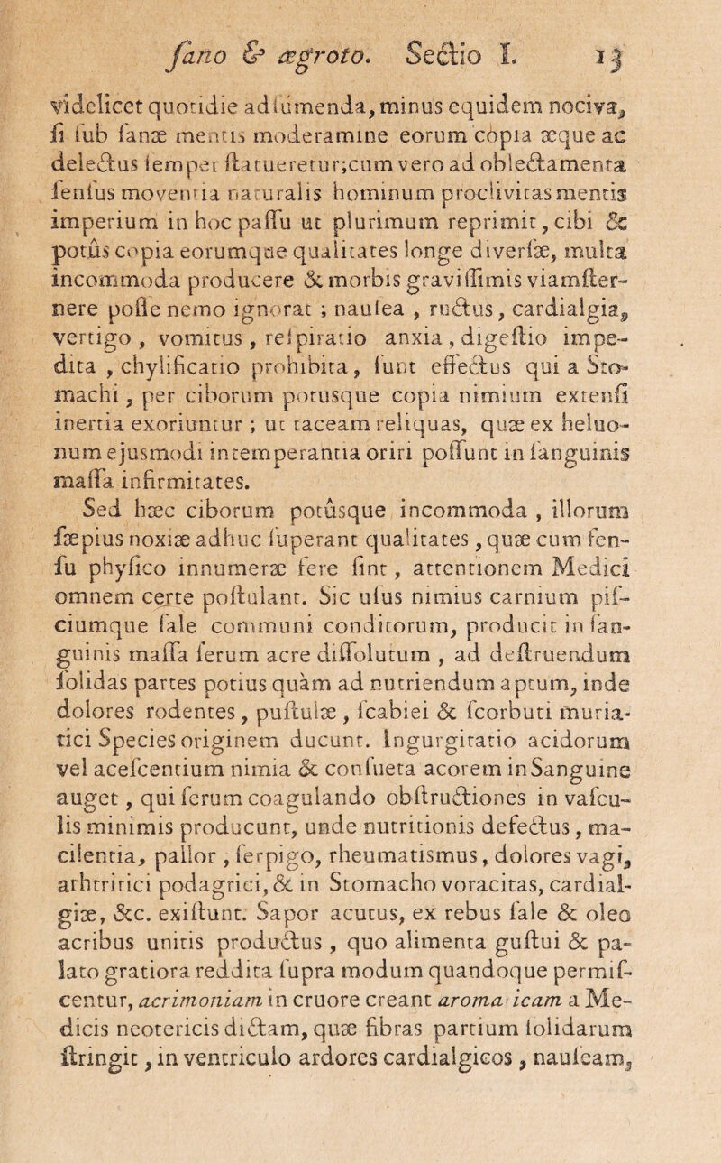 videlicet quotidie ad i umenda, minus equidem nociva^ ii iub fanse menas moderamine eorum cbpia seque ac dele£lus tempet flatueretur;cum vero ad oble&amenta lenius movenda na oralis hominum proclivitas mentis imperium in hoc paiTu ut plurimum reprimit, cibi 5z potus copia eorumque qualitates longe dive rise, multa incommoda producere & morbis gravi llimis viamfter- nere poile nemo ignorat ; nautea , rudtuS, cardialgia, vertigo, vomitus , rei piratio anxia , digeflio impe¬ dita , chylificatio prohibita, (unt effectus qui a Sto¬ machi , per ciborum potusque copia nimium extenfi inertia exoriuntur; uc taceam reliquas, quse ex heluo¬ num ejusmodi intemperahtia oriri poffunt in ianguinis maiia. infirmitates. Sed hsec ciborum potusque incommoda , illorum fsepius noxise adhuc luperant qualitates, quae cum fen™ fu phyfico innumerae fere fint, attentionem Medici omnem certe poftulant. Sic uius nimius carnium pif- ciumque lale communi conditorum, producit in . fan- guinis maffa ferum acre diffolutum , ad deflruerudum folidas partes potius quam ad nutriendum a ptum, inde dolores rodentes, puifulse , Icabiei & fcorbuti muria¬ tici Species originem ducunt. Ingurgitatio acidorum vel acefcentium nimia & confueta acorem inSangume auget, qui ferum coagulando obftrudtiones in vafcu- lis minimis producunt, unde nutritionis defedtus, raa- cilentia, pallor , ferpigo, rheumatismus, dolores vagi,, arhtritici podagrici, & in Stomacho voracitas, cardial- gise, &c. exiftunt. Sapor acutus, ex rebus lale & oleo acribus uniris productus , quo alimenta guflui & pa- lato gratiora reddita fupra modum quandoque permif- centur, acrimoniam in cruore creant aroma icam a Me¬ dicis neotericis didtam, quse fibras partium iolidarum ftringit, in ventriculo ardores cardialgieos, nauieamq