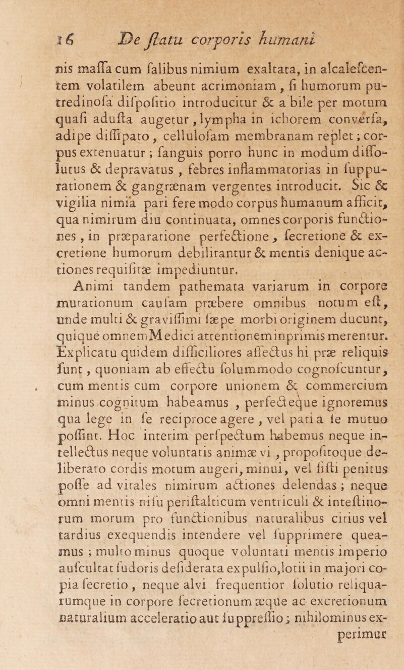 nis mafla cum Talibus nimium exaltata, in alcale&en- tem volatilem abeunt acrimoniam, fi humorum pu~ tredinofa diTpolitio introducitur oc a bile per motum quali adufla augetur, lympha in ichorem converfa, adipe diffipato, cellulolam membranam replet; cor¬ pus extenuatur; fanguis porro hunc in modum diffo- lutus & depravatus , febres inflammatorias in iuppu- rationem & gangraenam vergentes introducit. Sic & vigilia nimia pari fere modo corpus humanum afficit, qua nimirum diu continuata, omnes corporis funCtio- nes, in praeparatione perfe&ione , fecretione & ex- cretione humorum debilitantur & mentis denique ac¬ tiones requifitae impediuntur. Animi tandem pathemata variarum in corpore mutationum cautam praebere omnibus notum eft, unde multi <3c graviflimi laepe morbi originem ducunt, quique omnemMedici attentioneminprimis merentur. Explicatu quidem difficiliores afieCtus hi prae reliquis funt , quoniam ab efleCtu folummodo cognofcuntur, cum mentis cum corpore unionem & commercium minus cognitum habeamus , perfeCteque ignoremus qua lege in fe reciproce agere , vel pati a ie mutuo poflinr. Hoc interim perfpeCtum habemus neque in¬ tellectus neque voluntatis animae vi , propofitoque de¬ liberato cordis motum augeri, minui, vel hfti penitus pofle ad virales nimirum aCtiones delendas ; neque omni mentis ni fu periftalticum venti iculi <5t inteftino- rum morum pro funCtionibus naturalibus cirius vel tardius exequendis intendere vel fupprimere quea¬ mus ; multo minus quoque voluntati mentis imperio aufcultat fudoris deflderata expulfio,lotii in majori co¬ pia fecretio, neque alvi frequentior lolutio reliqua- rumque in corpore fecretionum aeque ac excretionum naturalium acceleratio aut iuppreffio; nihilominus ex¬ perimur