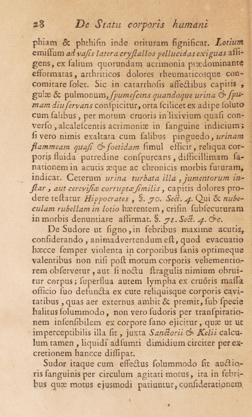 phiam & plithifin inde orituram fignificat. Lotium, emilTum advajis latera, cryjlallos pellucidas exiguas affi¬ gens, ex falium quorundanq acrimonia pitcdominante efformatas, arthriticos dolores rheumaticosque con- comitare folet. Sic in catarrhofis affe&ibus capitis , gulae & pulmonum, fpumefcens quandoque urina & fpu>- mam diufervans confpicitur, orta 1 cilicet ex adipe loiuto cum falibus , per morum cruoris in lixivium quali con- verfo, alcalefcentis acrimonite in fanguine indicium; ii vero nimis exaltata cum falibus pinguedo, urinam flammeam quafi & foetidam fimul efficit, reliqua cor¬ poris fluida putredine confpurcans, difficillimam fa- nationemin acutis aeque ac chronicis morbis futuram, indicat. Ceterum urina turbata illa , jumentorum in~ jlar , aut cerevi/ice corruptcejimilis, capitis dolores pro¬ dere teflatur Hippocrates , §. yo. Seci. 4. Qui & nube~ culam rubellam in lotio haerentem, crifin fuhfecuturam in morbis denuntiare affirmat. §. yi.Secl. 4. &c. De Sudore ut figno, in febribus maxime acutis, confiderando , animadvertendum eil, quod evacuatio haecce femper violenta in corporibus fanis optimeque valentibus non nifi poft motum corporis vehementio- rem obfervetur , aut li noclu ftragulis nimium obrui¬ tur corpus; fuperfiua autem lympha ex cruoris maffia officio fuo defundta ex cute reliquisque corporis cavi¬ tatibus , quas aer externus ambit <3c premit, fub fpeeie halitus folummodo, non vero fudoris per tranfpiratio- nem infenfibilem ex corpore fano ejicitur, quae ut ut imperceptibiiis illa fit, juxta Sanclorii & Kelii calcu¬ lum tamen , liquidi adfumti dimidium circiter per ex- cretionem hancce diflipat. Sudor itaque cum efferius folummodo fit auflio- ris fanguinis per circulum agitati motus, ita in febri¬ bus quae motus ejusmodi patiuntur, confiderationem