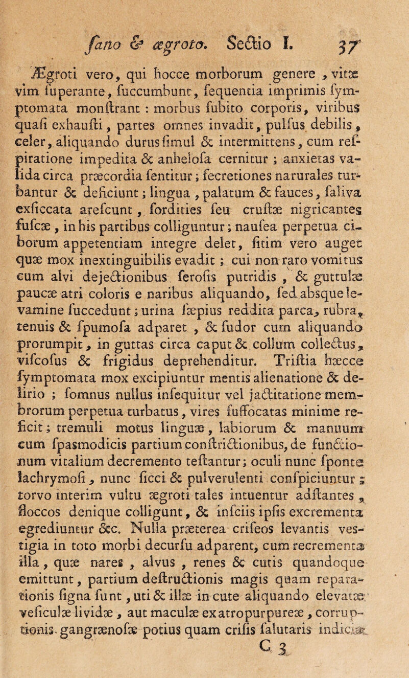 iEgroti vero, qui hoece morborum genere , vitae vim fuperante, fuccumbunt, fequencia imprimis fym- ptomata monftranc : morbus fubito corporis, viribus quali exhauili, partes omnes invadit, pulfus debilis f celer, aliquando duruslimul Sc intermittens, cum rei- piratione impedita Sc anheiofa cernitur ; anxietas va¬ lida circa praecordia fentitur; fecretiones narurales tur¬ bantur Sc deficiunt; lingua , palatum & fauces, faliva exficcata arefcunt, fordities feu cruftae nigricantes fufcse , in his partibus colliguntur; naufea perpetua ci¬ borum appetentiam integre delet, fitim vero auget quae mox inextinguibilis evadit ; cui non raro vomitus eum alvi dejectionibus ferolis putridis ,'Sc guttulae paucae atri coloris e naribus aliquando, fed absque le¬ vamine fuccedunt; urina faepius reddita parca, rubra* tenuis Sc fpumofa adparet , Sc fudor cum aliquando prorumpit, in guttas circa caput & collum colledus, vifcofus Sc frigidus deprehenditur. Triilia haecce fymptomata mox excipiuntur mentis alienatione Sc de¬ lirio ; fomnus nullus infequitur vel jadiitatiooe mem¬ brorum perpetua turbatus, vires fuffocatas minime re¬ ficit ; tremuli motus linguas, labiorum Sc manuum cum fpasmodicis partium conilriddonibus, de fun&io- num vitalium decremento tefiantur; oculi nunc fponte lachrymofi, nunc ficci <5c pulverulenti confpiciuntur ; torvo interim vultu aegroti tales intuentur adftantes % floccos denique colligunt, <3c infciis ipfis excrementa, egrediuntur Scc. Nulla praeterea crifeos levantis ves¬ tigia in toto morbi decurfu adparent, cum recrementa* illa, quae nares , alvus , renes & cutis quandoque emittunt, partium deftru&ionis magis quam repara¬ tionis ligna funt , uti& illae in cute aliquando elevatae, vellculae lividae, aut maculae ex atro purpureae, corrup¬ tionis. gangraenofae potius quam crifis falutaris indicm