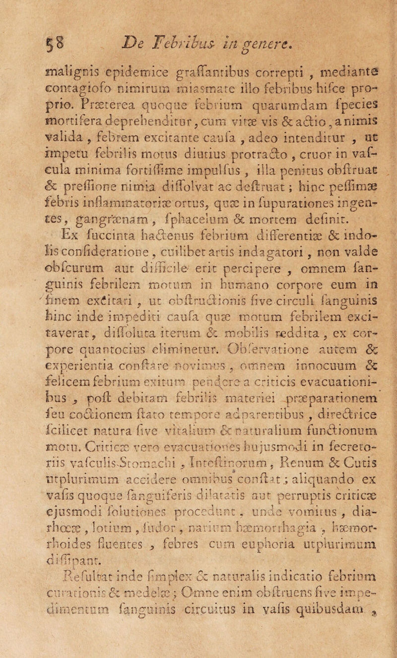 De Febribus* in venere. £> malignis epidemice graffanribus correpti , mediante comagtofo nimirum miasmate illo febribus hifce pro¬ prio. Prseterea quoque febrium quarumdam fpecies mortifera deprehenditur, cum vitse vis & adio, animis valida , febrem excitante caufa , adeo intenditur , ut impetu febrilis motus diutius protrado , eruor in vaf- cula minima forti (Time impulfus , illa penitus obftruac & prefTione nimia diflolvat ac definiat; hinc peffimse febris inflammatoria ortus, quae in fupurationes ingen¬ tes, gangrenam, fphacelum & mortem definit. Lx fuccinta hadenus febrium differentia & indo¬ lis confideratione, cuilibet artis indagatori, non valde obfcurum aut difficile1 erit percipere , omnem fan- fifuinis febrilem motum in humano corpore eum in 'nnem excitari, ut obdrudionis fi ve circuli f anguinis hinc inde impediti caufa quae motum febrilem exci¬ taverat, difToluta iterum <$c mobilis reddita , ex cor¬ pore quantocius eliminetur. Obferva-tione autem &z experientia conflare novimus, omnem innocuum <3c felicem febrium exitum pendere a criticis evacuationi¬ bus ^ poil debitam febrilis materiei praeparationem ieu codionem flato tempore adparentibus , diredrice fcilicet natura ftve vitalium &:. naturalium fundionum motu. Criticx vero evacuationes hujusmodi in fecreto- riis vafcuiis-Stotnachi ? leteftinorum, Renum & Cutis utplurimum accidere omnibus conflat.; aliquando ex vafis quoque (anguiferis dilatatis aut perruptis criticae ejusmodi foiutiones procedunt. unde vomitus, dia- rhoeoe , lotium , ludor, narium 'haemorrhagia , haemor¬ rhoides fluentes j» febres cum euphoria utplurimum difiipanr. Refultat inde fmpiex Cz naturalis indicatio febrium curationis & mede 1 x; Omne enim obftruens five impe- cu mentum fanguinis circuitus in vafis quibusdam *