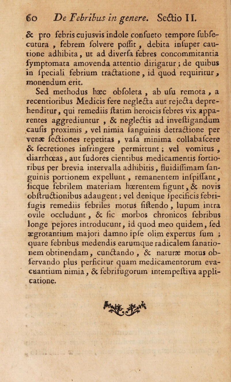 Sc pro febris cujusvis indole confueto tempore fubfe- cutura , febrem folvere poffit , debita infuper cau¬ tione adhibita, ut ad diverfa febres concommitantia fymptomata amovenda attentio dirigatur ; de quibus in fpeciali febrium tradatione , id quod requiritur , monendum erit. Sed methodus haec obfoleta , ab ufu remota, a recentioribus Medicis fere negieda aut rejeda depre¬ henditur, qui remediis datim heroicis febres vix appa¬ rentes aggrediuntur , Sc negledis ad inveftigandum caufis proximis 3 vel nimia ianguinis detradione per venae fediones repetitas , vafa minima collabafcere Sc fecretiones infringere permittunt; vel vomitus 9 diarrhoeas, aut fudores cientibus medicamentis fortio¬ ribus per brevia intervalla adhibitis, fiuidiifimam (an¬ guinis portionem expellunt, remanentem infpifTant , iicque febrilem materiam haerentem figunt, Sc novis obdrudionibus adaugent; vel denique ipecificis febri- fugis remediis febriles motus fidendo, lupum intra ovile occludunt, Sc fic morbos chronicos febribus longe pejores introducunr, id quod meo quidem, fed aegrotantium majori damno ipfe olim expertus fum ; quare febribus medendis earumque radicalem fanatio- nem obtinendam, cundando , & naturae motus ob- lervando plus perficitur quam medicamentorum eva¬ cuantium nimia, Sc febrifugorum mtempeftiva appli¬ catione.